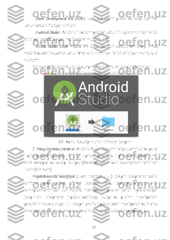 –   Java   Development   Kit   (JDK):   Java   dasturlarini   yozish   va   ishga   tushirish
uchun kerak bo‘ladigan to‘plam.
– Android Studio:  Android ilovalarni yaratish uchun Google tomonidan ishlab
chiqilgan integrallashgan rivojlantirish muhiti (IDE).
–   Visual   Studio   Code:   odatda   VS   Code   deb   ham   ataladi,   Windows,   Linux,
macOS va veb-brauzerlar uchun Microsoft tomonidan ishlab chiqilgan manba kodi
muharriri.
2.2-rasmda Android Studio dasturiy muhitini o‘rnatish jarayoni keltirilgan. 
2.2-rasm.  Dasturiy muhitni o‘rnatish jarayoni
2. Yangi loyihani yaratish.  Android Studio dasturini ishga tushiriladi va yangi
loyiha   yaratish   oynasiga   o‘tiladi.   Loyihani   yaratishda   loyiha   nomi,   paket   nomi,
SDK   versiyasi   va   asosiy   faoliyat   (Activity)   turlari   kabi   parametrlarni   kiritilishi
lozim (2.3-rasm).
Foydalanuvchi   interfeysi   (User   Interface   -   UI)   dizayni   dizaynerlar   tashqi
ko‘rinish   yoki   uslubga   e’tibor   qaratgan   holda   dasturiy   ta’minot   yoki
kompyuterlashtirilgan   qurilmalarda   interfeyslarni   yaratish   uchun   foydalanadigan
jarayondir.   Dizaynerlar   foydalanuvchilarga   qulay   va   yoqimli   interfeyslarni
yaratishni maqsad qilgan. UI dizayni grafik foydalanuvchi interfeyslari va boshqa
shakllarga ishora qiladi, masalan, ovoz bilan boshqariladigan interfeyslar [9].
26 