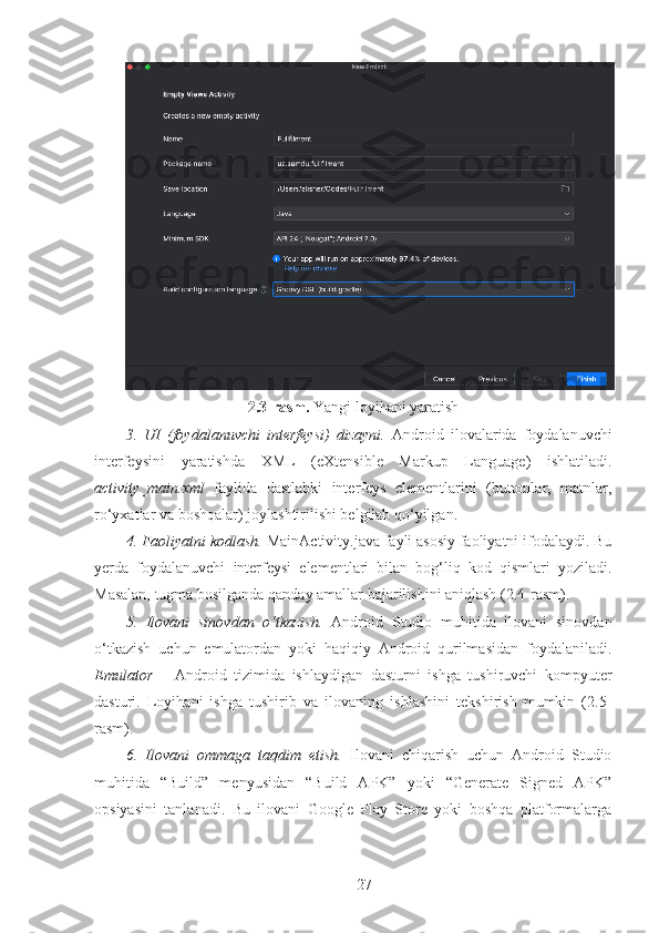 2.3-rasm.  Yangi loyihani yaratish
3.   UI   (foydalanuvchi   interfeysi)   dizayni.   Android   ilovalarida   foydalanuvchi
interfeysini   yaratishda   XML   (eXtensible   Markup   Language)   ishlatiladi.
activity_main.xml   faylida   dastlabki   interfeys   elementlarini   (buttonlar,   matnlar,
ro‘yxatlar va boshqalar) joylashtirilishi belgilab qo‘yilgan.
4. Faoliyatni kodlash.  MainActivity.java fayli asosiy faoliyatni ifodalaydi. Bu
yerda   foydalanuvchi   interfeysi   elementlari   bilan   bog‘liq   kod   qismlari   yoziladi.
Masalan, tugma bosilganda qanday amallar bajarilishini aniqlash (2.4-rasm).
5.   Ilovani   sinovdan   o‘tkazish.   Android   Studio   muhitida   ilovani   sinovdan
o‘tkazish   uchun   emulatordan   yoki   haqiqiy   Android   qurilmasidan   foydalaniladi.
Emulator   –   Android   tizimida   ishlaydigan   dasturni   ishga   tushiruvchi   kompyuter
dasturi.   Loyihani   ishga   tushirib   va   ilovaning   ishlashini   tekshirish   mumkin   (2.5-
rasm).
6.   Ilovani   ommaga   taqdim   etish.   Ilovani   chiqarish   uchun   Android   Studio
muhitida   “Build”   menyusidan   “Build   APK”   yoki   “Generate   Signed   APK”
opsiyasini   tanlanadi.   Bu   ilovani   Google   Play   Store   yoki   boshqa   platformalarga
27 