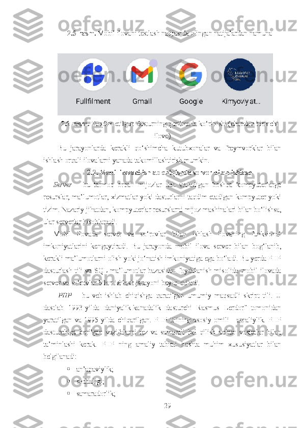 2.5-rasm.  Mobil ilovani testlash natijasida olingan natijalardan namuna
2.6-rasm.  Taqdim etilgan dasturning qurilmada ko‘rinishi (chapdan birinchi
ilova)
Bu   jarayonlarda   kerakli   qo‘shimcha   kutubxonalar   va   freymvorklar   bilan
ishlash orqali ilovalarni yanada takomillashtirish mumkin.
2.2. Mobil ilovani ishlab chiqishda server bilan ishlash  
Server   –   bu   tarmoq   orqali   mijozlar   deb   ataladigan   boshqa   kompyuterlarga
resurslar, ma’lumotlar, xizmatlar yoki dasturlarni taqdim etadigan kompyuter yoki
tizim. Nazariy jihatdan, kompyuterlar resurslarni mijoz mashinalari bilan bo‘lishsa,
ular serverlar hisoblanadi.
Mobil   ilovada   server   va   so‘rovlar   bilan   ishlash   ilovaning   funksional
imkoniyatlarini   kengaytiradi.   Bu   jarayonda   mobil   ilova   server   bilan   bog‘lanib,
kerakli ma’lumotlarni olish yoki jo‘natish imkoniyatiga ega bo‘ladi. Bu yerda PHP
dasturlash tili va SQL  ma’lumotlar bazasidan  foydalanish misolida mobil  ilovada
server va so‘rovlar bilan ishlash jarayoni bayon etiladi.
PHP   –   bu   veb-ishlab   chiqishga   qaratilgan   umumiy   maqsadli   skript   tili.   U
dastlab   1993-yilda   daniyalik-kanadalik   dasturchi   Rasmus   Lerdorf   tomonidan
yaratilgan   va   1995-yilda   chiqarilgan.   PHP   tilining   asosiy   omili   -   amaliylik.   PHP
dasturchiga   berilgan   vazifalarni   tez   va   samarali   hal   qilish   uchun   vositalar   bilan
ta’minlashi   kerak.   PHP   ning   amaliy   tabiati   beshta   muhim   xususiyatlar   bilan
belgilanadi:
 an’anaviylik;
 soddaligi;
 samaradorlik;
29 