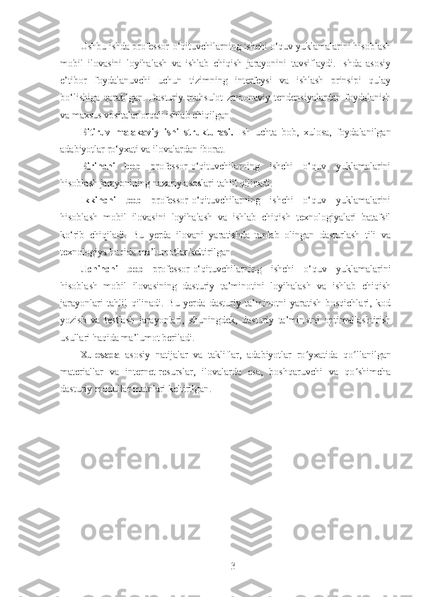 Ushbu ishda professor-o‘qituvchilarning ishchi o‘quv yuklamalarini hisoblash
mobil   ilovasini   loyihalash   va   ishlab   chiqish   jarayonini   tavsiflaydi.   Ishda   asosiy
e’tibor   foydalanuvchi   uchun   tizimning   interfeysi   va   ishlash   prinsipi   qulay
bo‘lishiga   qaratilgan.   Dasturiy   mahsulot   zamonaviy   tendensiyalardan   foydalanish
va maxsus vositalar orqali ishlab chiqilgan.
Bitiruv   malakaviy   ishi   strukturasi.   Ish   uchta   bob,   xulosa,   foydalanilgan
adabiyotlar ro‘yxati va ilovalardan iborat.
Birinchi   bob   professor-o‘qituvchilarning   ishchi   o‘quv   yuklamalarini
hisoblash jarayonining nazariy asoslari tahlil qilinadi. 
Ikkinchi   bob   professor-o‘qituvchilarning   ishchi   o‘quv   yuklamalarini
hisoblash   mobil   ilovasini   loyihalash   va   ishlab   chiqish   texnologiyalari   batafsil
ko‘rib   chiqiladi.   Bu   yerda   ilovani   yaratishda   tanlab   olingan   dasturlash   tili   va
texnologiya haqida ma’lumotlar keltirilgan.
Uchinchi   bob   professor-o‘qituvchilarning   ishchi   o‘quv   yuklamalarini
hisoblash   mobil   ilovasining   dasturiy   ta’minotini   loyihalash   va   ishlab   chiqish
jarayonlari   tahlil   qilinadi.   Bu   yerda   dasturiy   ta’minotni   yaratish   bosqichlari,   kod
yozish   va   testlash   jarayonlari,   shuningdek,   dasturiy   ta’minotni   optimallashtirish
usullari haqida ma’lumot beriladi.
Xulosada   asosiy   natijalar   va   takliflar,   adabiyotlar   ro yxatidaʻ   qo llanilgan	ʻ
materiallar   va   internet-resurslar,   ilovalarda   esa,   boshqaruvchi   va   qo shimcha
ʻ
dasturiy modullar matnlari keltirilgan .
3 