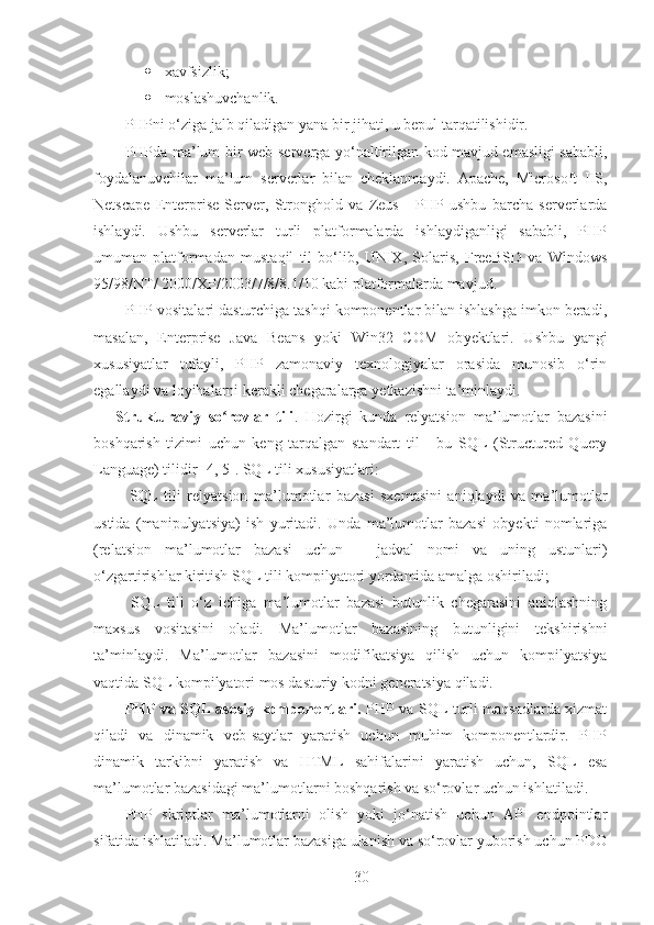  xavfsizlik;
 moslashuvchanlik.
PHPni o‘ziga jalb qiladigan yana bir jihati, u bepul tarqatilishidir.
PHPda ma’lum bir   w eb-serverga yo‘naltirilgan kod mavjud emasligi sababli,
foydalanuvchilar   ma’lum   serverlar   bilan   cheklanmaydi.   Apache,   Microsoft   IIS,
Netscape   Enterprise   Server,   Stronghold   va   Zeus   -   PHP   ushbu   barcha   serverlarda
ishlaydi.   Ushbu   serverlar   turli   platformalarda   ishlaydiganligi   sababli,   PHP
umuman   platformadan   mustaqil   til   bo‘lib,   UNIX,   Solaris,   FreeBSD   va   Windows
95/98/NT/ 2000/XP/2003 /7/8/8.1/10  kabi platformalarda mavjud.
PHP vositalari dasturchiga tashqi komponentlar bilan ishlashga imkon beradi,
masalan,   Enterprise   Java   Beans   yoki   Win32   COM   ob y ektlari.   Ushbu   yangi
xususiyatlar   tufayli,   PHP   zamonaviy   texnologiyalar   orasida   munosib   o‘rin
egallaydi va loyihalarni kerakli chegaralarga  y etkazishni ta’minlaydi .
Strukturaviy   so rovlar   tiliʻ .   H ozirgi   kunda   relyatsion   ma’lumotlar   bazasini
boshqarish   tizimi   uchun   keng   tar q algan   standart   til   -   bu   SQL   (Structured   Query
Language) tilidir  [4, 5] .  SQL tili xususiyatlari:
–   SQL   tili   relyatsion   ma’lumotlar   bazasi   sxemasini   aniqlaydi   va   ma’lumotlar
ustida   (manipulyatsiya)   ish   yuritadi.   Unda   ma’lumotlar   bazasi   obyekti   nomlariga
(relatsion   ma’lumotlar   bazasi   uchun   –   jadval   nomi   va   uning   ustunlari)
o‘zgartirishlar kiritish SQL tili kompilyatori yordamida amalga oshiriladi;
–   SQL   tili   o‘z   ichiga   ma’lumotlar   bazasi   butunlik   chegarasini   aniqlashning
maxsus   vositasini   oladi.   Ma’lumotlar   bazasining   butunligini   tekshirishni
ta’minlaydi.   Ma’lumotlar   bazasini   modifikatsiya   qilish   uchun   kompilyatsiya
vaqtida SQL kompilyatori mos dasturiy kodni generatsiya qiladi.
PHP va SQL asosiy komponentlari.   PHP va SQL turli maqsadlarda xizmat
qiladi   va   dinamik   veb-saytlar   yaratish   uchun   muhim   komponentlardir.   PHP
dinamik   tarkibni   yaratish   va   HTML   sahifalarini   yaratish   uchun,   SQL   esa
ma’lumotlar bazasidagi ma’lumotlarni boshqarish va so‘rovlar uchun ishlatiladi.
PHP   skriptlar   ma’lumotlarni   olish   yoki   jo‘natish   uchun   API   endpointlar
sifatida ishlatiladi. Ma’lumotlar bazasiga ulanish va so‘rovlar yuborish uchun PDO
30 