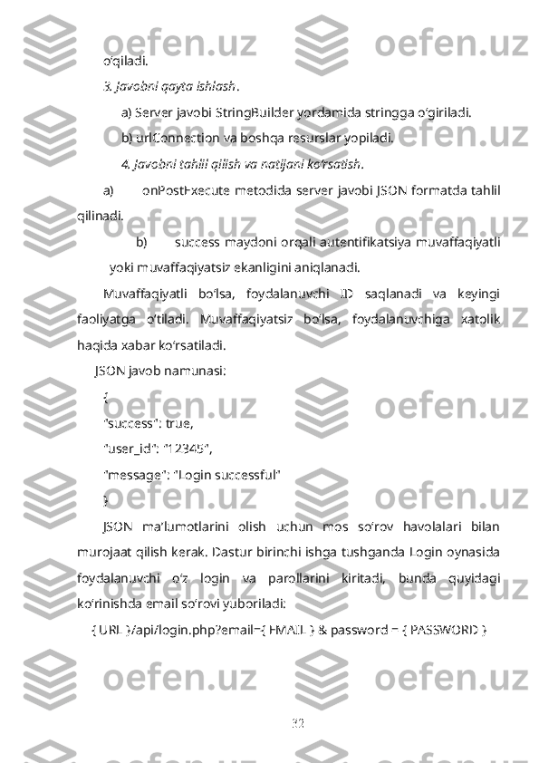 o‘qiladi.
3. Javobni qayta ishlash . 
a) Server javobi  StringBuilder  yordamida stringga o‘giriladi. 
b)  urlConnection  va boshqa resurslar yopiladi.
4. Javobni tahlil qilish va natijani ko‘rsatish .
a) onPostExecute   metodida server javobi JSON formatda tahlil
qilinadi.
b) success   maydoni orqali autentifikatsiya  muvaffaqiyatli
yoki muvaffaqiyatsiz ekanligini aniqlanadi.
Muvaffaqiyatli   bo‘lsa,   foydalanuvchi   ID   saqlanadi   va   keyingi
faoliyatga   o‘tiladi.   Muvaffaqiyatsiz   bo‘lsa,   foydalanuvchiga   xatolik
haqida xabar ko‘rsatiladi.
JSON javob namunasi:
{
"success" :   true ,
"user_id" :   "12345" ,
"message" :   "Login successful"
}
JSON   ma’lumotlarini   olish   uchun   mos   so‘rov   havolalari   bilan
murojaat qilish kerak. Dastur birinchi ishga tushganda Login oynasida
foydalanuvchi   o‘z   login   va   parollarini   kiritadi,   bunda   quyidagi
ko‘rinishda email so‘rovi yuboriladi:
{ URL }/api/login.php?email={ EMAIL } & password = { PASSWORD }
32 