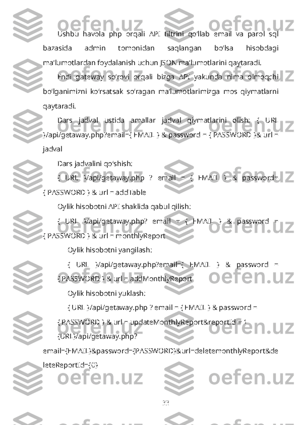 Ushbu   havola   php   orqali   API   filtrini   qo‘llab   email   va   parol   sql
bazasida   admin   tomonidan   saqlangan   bo‘lsa   hisobdagi
ma’lumotlardan foydalanish uchun JSON ma’lumotlarini qaytaradi. 
Endi   gateway   so‘rovi   orqali   bizga   API   yakunda   nima   olmoqchi
bo‘lganimizni   ko‘rsatsak   so‘ragan   ma’lumotlarimizga   mos   qiymatlarni
qaytaradi.
Dars   jadval   ustida   amallar   jadval   qiymatlarini   olish:   {   URL
}/api/getaway.php?email={ EMAIL } & password = { PASSWORD }& url =
jadval
Dars jadvalini qo‘shish:  
{   URL   }/api/getaway.php   ?   email   =   {   EMAIL   }   &   password=
{ PASSWORD } & url = addTable 
Oylik hisobotni API shaklida qabul qilish:  
{   URL   }/api/getaway.php?   email   =   {   EMAIL   }   &   password   =
{ PASSWORD } & url = monthlyReport
Oylik hisobotni yangilash:
{   URL   }/api/getaway.php?email={   EMAIL   }   &   password   =
{ PASSWORD } & url = addMonthlyReport
Oylik hisobotni yuklash:  
{ URL }/api/getaway.php ? email = { EMAIL } & password =
{ PASSWORD } & url = updateMonthlyReport&reportId = 1
{URL}/api/getaway.php?
email={EMAIL}&password={PASSWORD}&url=deletemonthlyReport&de
leteReportId={0}
33 