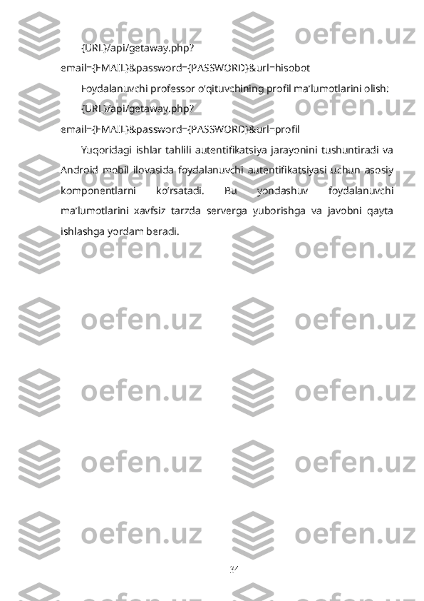 {URL}/api/getaway.php?
email={EMAIL}&password={PASSWORD}&url=hisobot
Foydalanuvchi professor o‘qituvchining profil ma’lumotlarini olish:
{URL}/api/getaway.php?
email={EMAIL}&password={PASSWORD}&url=profil
Yuqoridagi   ishlar   tahlili   autentifikatsiya   jarayonini   tushuntiradi   va
Android   mobil   ilovasida   foydalanuvchi   autentifikatsiyasi   uchun   asosiy
komponentlarni   ko‘rsatadi.   Bu   yondashuv   foydalanuvchi
ma’lumotlarini   xavfsiz   tarzda   serverga   yuborishga   va   javobni   qayta
ishlashga yordam beradi.
34 