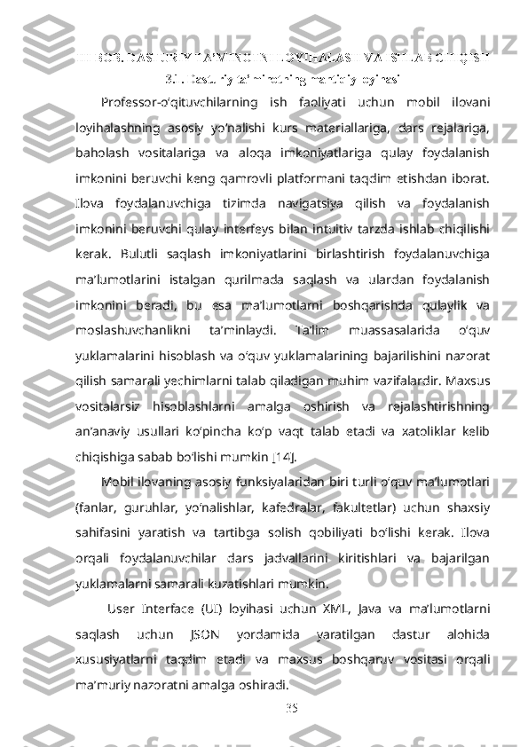 III-BOB. DASTURIY TA’MINOTNI LOYIHALASH VA ISHLAB CHIQISH
3.1. Dasturiy ta’minotning mantiqiy loyihasi
Professor-o‘qituvchilarning   ish   faoliyati   uchun   mobil   ilovani
loyihalashning   asosiy   yo‘nalishi   kurs   materiallariga,   dars   rejalariga,
baholash   vositalariga   va   aloqa   imkoniyatlariga   qulay   foydalanish
imkonini   beruvchi   keng   qamrovli   platformani   taqdim   etishdan   iborat.
Ilova   foydalanuvchiga   tizimda   navigatsiya   qilish   va   foydalanish
imkonini   beruvchi   qulay   interfeys   bilan   intuitiv   tarzda   ishlab   chiqilishi
kerak.   Bulutli   saqlash   imkoniyatlarini   birlashtirish   foydalanuvchiga
ma’lumotlarini   istalgan   qurilmada   saqlash   va   ulardan   foydalanish
imkonini   beradi,   bu   esa   ma’lumotlarni   boshqarishda   qulaylik   va
moslashuvchanlikni   ta’minlaydi.   Ta’lim   muassasalarida   o‘quv
yuklamalarini   hisoblash   va   o‘quv   yuklamalarining   bajarilishini   nazorat
qilish samarali yechimlarni talab qiladigan muhim vazifalardir. Maxsus
vositalarsiz   hisoblashlarni   amalga   oshirish   va   rejalashtirishning
an’anaviy   usullari   ko‘pincha   ko‘p   vaqt   talab   etadi   va   xatoliklar   kelib
chiqishiga sabab bo‘lishi mumkin [14].
Mobil ilovaning asosiy funksiyalaridan biri turli o‘quv ma’lumotlari
(fanlar,   guruhlar,   yo‘nalishlar,   kafedralar,   fakultetlar)   uchun   shaxsiy
sahifasini   yaratish   va   tartibga   solish   qobiliyati   bo‘lishi   kerak.   Ilova
orqali   foydalanuvchilar   dars   jadvallarini   kiritishlari   va   bajarilgan
yuklamalarni samarali kuzatishlari mumkin. 
  User   Interface   (UI)   loyihasi   uchun   XML,   Java   va   ma’lumotlarni
saqlash   uchun   JSON   yordamida   yaratilgan   dastur   alohida
xususiyatlarni   taqdim   etadi   va   maxsus   boshqaruv   vositasi   orqali
ma’muriy nazoratni amalga oshiradi.
35 