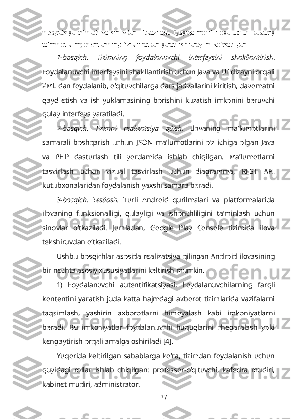 integratsiya   qilinadi   va   sinovdan   o‘tkaziladi.   Quyida   mobil   ilova   uchun   dasturiy
ta’minot komponentlarining fizik jihatdan yaratilish jarayoni ko‘rsatilgan.
1-bosqich.   Tizimning   foydalanuvchi   interfeysini   shakllantirish .
Foydalanuvchi interfeysini shakllantirish uchun Java va UI dizayni orqali
XML dan foydalanib, oʻqituvchilarga dars jadvallarini kiritish, davomatni
qayd   etish   va   ish   yuklamasining   borishini   kuzatish   imkonini   beruvchi
qulay interfeys yaratiladi.
2-bosqich.   Tizimni   realizatsiya   qilish.   Ilovaning   ma’lumotlarini
samarali   boshqarish   uchun   JSON   ma’lumotlarini   o‘z   ichiga   olgan   Java
va   PHP   dasturlash   tili   yordamida   ishlab   chiqilgan.   Ma’lumotlarni
tasvirlash   uchun   vizual   tasvirlash   uchun   diagramma,   REST   API
kutubxonalaridan foydalanish yaxshi samara beradi.
3-bosqich.   Testlash.   Turli   Android   qurilmalari   va   platformalarida
ilovaning   funksionalligi,   qulayligi   va   ishonchliligini   taʼminlash   uchun
sinovlar   oʻtkaziladi.   Jumladan,   Google   Play   Console   tizimida   ilova
tekshiruvdan o‘tkaziladi.
Ushbu bosqichlar asosida realizatsiya qilingan Android ilovasining
bir nechta asosiy xususiyatlarini keltirish mumkin:
1)   Foydalanuvchi   autentifikatsiyasi .   Foydalanuvchilarning   farqli
kontentini  yaratish   juda   katta   hajmdagi   axborot   tizimlarida   vazifalarni
taqsimlash,   yashirin   axborotlarni   himoyalash   kabi   imkoniyatlarni
beradi.   Bu   imkoniyatlar   foydalanuvchi   huquqlarini   chegaralash   yoki
kengaytirish orqali amalga oshiriladi [4].
Yuqorida   keltirilgan   sabablarga   ko‘ra,   tizimdan   foydalanish   uchun
quyidagi   rollar   ishlab   chiqilgan:   professor-o‘qituvchi,   kafedra   mudiri,
kabinet mudiri, administrator.
37 