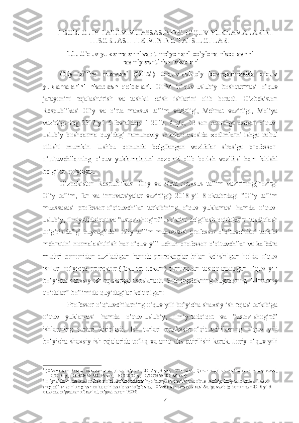 I-BOB.  OLIY TA’LIM MUASSASINING O‘QUV YUKLAMALARINI
HISOBLASH TIZIMINING TAFSILOTLARI
1.1.  O‘quv yuklamalarni vaqt me ’yo rlari bo‘yicha hisoblashni
rasmiylashtirish talablari
Oliy   ta’lim   muassasi   (OTM)   O‘quv-uslubiy   boshqarmasida   o‘quv
yuklamalarini   hisoblash   qoidalari.   OTM   O‘quv-uslubiy   boshqarmasi   o‘quv
jarayonini   rejalashtirish   va   tashkil   etish   ishlarini   olib   boradi.   O‘zbekiston
Respublikasi   Oliy   va   o‘rta   maxsus   ta’lim   vazirligi,   Mehnat   vazirligi,   Moliya
vazirligining   2017-yil   6-fevraldagi   1-2017,   4-q/q,   13-son   qarori 1
ga   asosan   o‘quv-
uslubiy   boshqarma   quyidagi   namunaviy   shtatlari   asosida   xodimlarni   ishga   qabul
qilishi   mumki n.   Ushbu   qonunda   belgilangan   vazifalar   sirasiga   professor-
o‘qituvchilarning   o‘quv   yuklamalarini   nazor ati   olib   borish   vazifasi   ham   kirishi
belgilab qo‘yilgan. 
O‘zbekiston   Respublikasi   Oliy   va   o‘rta   maxsus   ta’lim   vazirining(hozirgi
Oliy   ta’lim,   fan   va   innovatsiyalar   vazirligi)   2018-yil   8-oktabrdagi   “Oliy   ta’lim
muassasasi   professor-o‘qituvchilar   tarkibining   o‘quv   yuklamasi   hamda   o‘quv-
uslubiy, ilmiy-tadqiqot va “ustoz-shogird” ishlarini belgilash qoidalarini tasdiqlash
to‘g‘risida”gi   buyrug‘ida 2
    Oliy   ta’lim   muassasasi   professor-o‘qituvchilari   tarkibi
mehnatini normalashtirish har o‘quv yili uchun professor-o‘qituvchilar va kafedra
mudiri   tomonidan   tuziladigan   hamda   prorektorlar   bilan   kelishilgan   holda   o‘quv
ishlari   bo‘yicha   prorektor   (fakultet   dekani)   tomonidan   tasdiqlanadigan   o‘quv   yili
bo‘yicha shaxsiy ish rejalariga asoslanadi.   Shuningdekning buyruqning “Umumiy
qoidalar” bo‘limida quyidagilar keltirilgan:
–  Professor-o‘qituvchilarning o‘quv yili bo‘yicha shaxsiy ish rejasi tarkibiga
o‘quv   yuklamasi   hamda   o‘quv-uslubiy,   ilmiy-tadqiqot   va   “ustoz-shogird”
ishlarining   turlari   kiritiladi.   Ish   turlari   professor-o‘qituvchilarning   o‘quv   yili
bo‘yicha shaxsiy ish rejalarida to‘liq va aniq aks ettirilishi  kerak. Joriy o‘quv yili
1
  (O‘zbekiston Respublikasi qonun hujjatlari to‘plami, 2017-y., 8-son, 122-modda; Qonun hujjatlari ma’lumotlari milliy bazasi,
11.10.2018-y., 10/18/2859-1/2035-son; 19.02.2020-y., 10/20/2859-2/0188-son)
2
 Oliy ta’lim muassasasi professor-o‘qituvchilar tarkibining o‘quv yuklamasi hamda o‘quv-uslubiy, ilmiy-tadqiqot va “ustoz-
shogird” ishlarini belgilash qoidalarini tasdiqlash to‘g‘risida, [O‘zbekiston Respublikasi Adliya vazirligi tomonidan 2018-yil 8-
oktabrda ro‘yxatdan o‘tkazildi, ro‘yxat raqami 3076]
4 