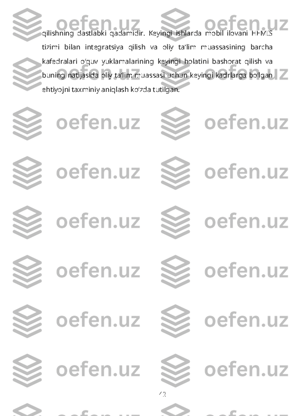 qilishning   dastlabki   qadamidir.   Keyingi   ishlarda   mobil   ilovani   HEMIS
tizimi   bilan   integratsiya   qilish   va   oliy   ta’lim   muassasining   barcha
kafedralari   o‘quv   yuklamalarining   keyingi   holatini   bashorat   qilish   va
buning natijasida oliy ta’lim muassasi uchun keyingi kadrlarga bo‘lgan
ehtiyojni taxminiy aniqlash ko‘zda tutilgan.
42 