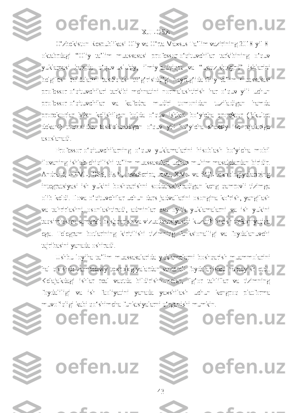 XULOSA
O‘zbekiston Respublikasi Oliy va O‘rta Maxsus Ta’lim vazirining 2018-yil 8-
oktabrdagi   “Oliy   ta’lim   muassasasi   professor-o‘qituvchilar   tarkibining   o‘quv
yuklamasi   hamda   o‘quv-uslubiy,   ilmiy-tadqiqot   va   “ustoz-shogird”   ishlarini
belgilash   qoidalarini   tasdiqlash   to‘g‘risida”gi   buyrug‘ida   Oliy   ta’lim   muassasasi
professor-o‘qituvchilari   tarkibi   mehnatini   normalashtirish   har   o‘quv   yili   uchun
professor-o‘qituvchilar   va   kafedra   mudiri   tomonidan   tuziladigan   hamda
prorektorlar   bilan   kelishilgan   holda   o‘quv   ishlari   bo‘yicha   prorektor   (fakultet
dekani)   tomonidan   tasdiqlanadigan   o‘quv   yili   bo‘yicha   shaxsiy   ish   rejalariga
asoslanadi.
Professor-o‘qituvchilarning   o‘quv   yuklamalarini   hisoblash   bo‘yicha   mobil
ilovaning ishlab chiqilishi ta’lim muassasalari  uchun muhim masalalardan biridir.
Android,   HTML,   CSS,   PHP,   JavaScript,   Java,   XML   va   SQL   texnologiyalarining
integratsiyasi   ish   yukini   boshqarishni   soddalashtiradigan   keng   qamrovli   tizimga
olib keldi.  Ilova  o‘qituvchilar  uchun  dars  jadvallarini  osongina  ko‘rish,  yangilash
va   tahrirlashni   osonlashtiradi,   adminlar   esa   oylik   yuklamalarni   va   ish   yukini
taqsimlashni samarali boshqarish va vizualizatsiyasini kuzatib borish imkoniyatiga
ega.   Telegram   botlarining   kiritilishi   tizimning   funksionalligi   va   foydalanuvchi
tajribasini yanada oshiradi.
Ushbu   loyiha   ta’lim   muassasalarida   yuklamalarni   boshqarish   muammolarini
hal   qilishda   zamonaviy   texnologiyalardan   samarali   foydalanishni   namoyish   etdi.
Kelajakdagi   ishlar   real   vaqtda   bildirishnomalar,   ilg‘or   tahlillar   va   tizimning
foydaliligi   va   ish   faoliyatini   yanada   yaxshilash   uchun   kengroq   platforma
muvofiqligi kabi qo‘shimcha funktsiyalarni o‘rganishi mumkin.
43 