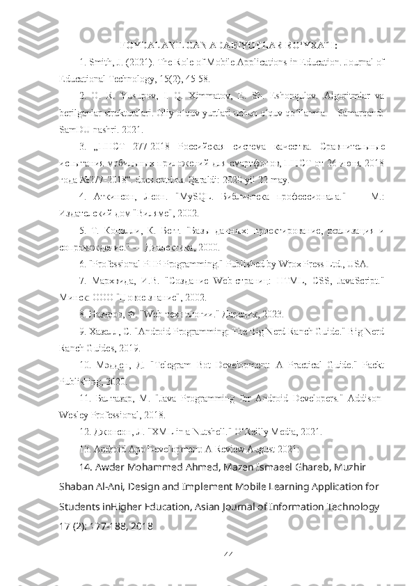 FOYDALANILGAN ADABIYOTLAR  RO‘YXATI:
1. Smith, J. (2021). The Role of Mobile Applications in Education. Journal of
Educational Technology, 15(2), 45-58.
2.   O.   R.   Yusupov,   I.   Q.   Ximmatov,   E.   Sh.   Eshonqulov.   Algoritmlar   va
berilganlar strukturalari. Oliy o quv yurtlari uchun o quv qo llanma. – Samarqand:ʻ ʻ ʻ
SamDU nashri. 2021.
3.   „ ПНСТ   277-2018   Российская   система   качества .   Сравнительные
испытания мобильных приложений для смартфонов, ПНСТ от 26 июня 2018
года №277-2018“. docs.cntd.ru. Qaraldi: 2020-yil 22-may.
4.   Аткинсон,   Леон.   " MySQL .   Библиотека   профессионала."   —   М.:
Издателский дом "Виляме", 2002.
5.   Т.   Конолли,   К.   Бегг.   "Базы   данных:   проектaование,   реализация   и
сопровождение." — Диалектика, 2000.
6. "Professional PHP Programming." Published by Wrox Press Ltd., USA.
7.   Мархвида,   И.В.   "Создание   Web-страниц:   HTML,   CSS,   JavaScript."
Минск: ООО "Новое знание", 2002.
8.  Назаров ,  Ф . "Web- технологи ."  Д a рслик , 2023.
9. Хазелл, С. "Android Programming: The Big Nerd Ranch Guide." Big Nerd
Ranch Guides, 2019.
10.   Мэдден,   Д.   "Telegram   Bot   Development:   A   Practical   Guide."   Packt
Publishing, 2020.
11.   Балтазар,   М.   "Java   Programming   for   Android   Developers."   Addison-
Wesley Professional, 2018.
12. Джонсон, Л. "XML in a Nutshell." O‘Reilly Media, 2021.
13. Android App Development: A Review August 2021:
14. Awder Mohammed Ahmed, Mazen Ismaeel Ghareb, Muzhir 
Shaban Al-Ani, Design and Implement Mobile Learning Application for 
Students inHigher Education, Asian Journal of Information Technology 
17 (2): 177-188, 2018
44 