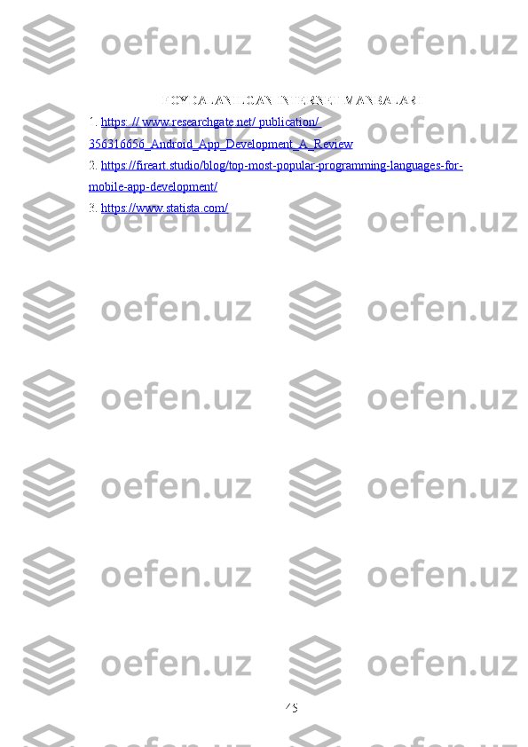 FOYDALANILGAN INTERNET MANBALARI
1.  https: // www.researchgate.net/ publication/ 
356316656_Android_App_Development_A_Review  
2.  https://fireart.studio/blog/top-most-popular-programming-languages-for-
mobile-app-development/  
3.  https://www.statista.com/  
45 