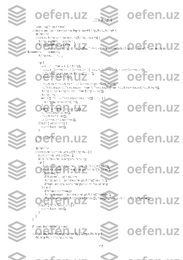 ILOVALAR
1-ilova. LoginTask klassi.
private class LoginTask extends AsyncTask<String, Void, String> {
    @Override
    protected String doInBackground(String... params) {
        String username = params[0];
        String password = params[1];
                String   urlString   =   "https://fullfilment.khudoyberdiev.uz/api/login.php?email="   +   username   +
"&password=" + password;
        String result = null;
        try {
            URL url = new URL(urlString);
            HttpURLConnection urlConnection = (HttpURLConnection) url.openConnection();
            urlConnection.setRequestMethod("GET");
            urlConnection.connect();
            InputStream inputStream = urlConnection.getInputStream();
            BufferedReader bufferedReader = new BufferedReader(new InputStreamReader(inputStream));
            StringBuilder stringBuilder = new StringBuilder();
            String line;
            while ((line = bufferedReader.readLine()) != null) {
                stringBuilder.append(line);
            }
            result = stringBuilder.toString();
            bufferedReader.close();
            inputStream.close();
            urlConnection.disconnect();
        } catch (Exception e) {
            e.printStackTrace();
        }
        return result;
    }
    @Override
    protected void onPostExecute(String result) {
        super.onPostExecute(result);
        // JSON response parsing and handling
        try {
            JSONObject jsonResponse = new JSONObject(result);
            boolean success = jsonResponse.getBoolean("success");
            if (success) {
                // Successful login actions
                String userId = jsonResponse.getString("user_id");
                // Save user details and navigate to the next activity
            } else {
                // Show error message
                String message = jsonResponse.getString("message");
                Toast.makeText(getApplicationContext(), message, Toast.LENGTH_LONG).show();
            }
        } catch (JSONException e) {
            e.printStackTrace();
        }
    }
}
2-ilova. MainActivity klassi.
public class MainActivity extends AppCompatActivity {
    ActivityMainBinding binding;
46 