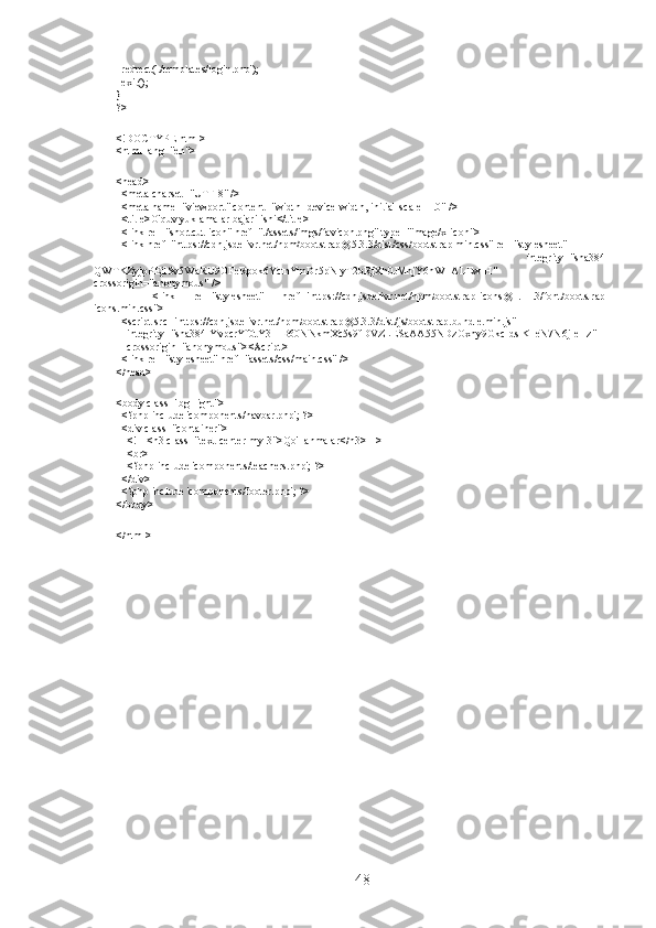   redrect('./templates/login.php'); 
  exit(); 
} 
?> 
 
<!DOCTYPE html> 
<html lang="en"> 
 
<head> 
  <meta charset="UTF-8" /> 
  <meta name="viewport" content="width=device-width, initial-scale=1.0" /> 
  <title>O'quv yuklamalar bajarilishi</title> 
  <link rel="shortcut icon" href="./assets/imgs/favicon.png" type="image/x-icon"> 
  <link href="https://cdn.jsdelivr.net/npm/bootstrap@5.3.3/dist/css/bootstrap.min.css" rel="stylesheet" 
        integrity="sha384-
QWTKZyjpPEjISv5WaRU9OFeRpok6YctnYmDr5pNlyT2bRjXh0JMhjY6hW+ALEwIH"
crossorigin="anonymous" /> 
    <link   rel="stylesheet"   href="https://cdn.jsdelivr.net/npm/bootstrap-icons@1.11.3/font/bootstrap-
icons.min.css"> 
  <script src="https://cdn.jsdelivr.net/npm/bootstrap@5.3.3/dist/js/bootstrap.bundle.min.js" 
    integrity="sha384-YvpcrYf0tY3lHB60NNkmXc5s9fDVZLESaAA55NDzOxhy9GkcIdslK1eN7N6jIeHz" 
    crossorigin="anonymous"></script> 
  <link rel="stylesheet" href="assets/css/main.css" /> 
</head> 
 
<body class="bg-light"> 
  <?php include 'components/navbar.php'; ?> 
  <div class="container"> 
    <!-- <h3 class="text-center my-3">Qo'llanmalar</h3> --> 
    <br> 
    <?php include 'components/teachers.php'; ?> 
  </div> 
  <?php include 'components/footer.php'; ?> 
</body> 
 
</html>
48 