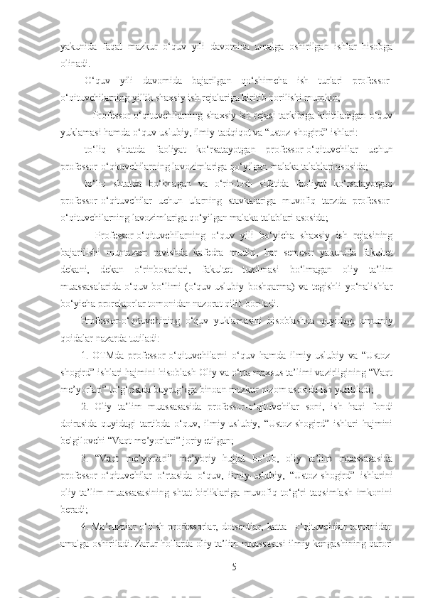 yakunida   faqat   mazkur   o‘quv   yili   davomida   amalga   oshirilgan   ishlar   hisobga
olinadi.
O‘quv   yili   davomida   bajarilgan   qo‘shimcha   ish   turlari   professor-
o‘qituvchilarning yillik shaxsiy ish rejalariga kiritib borilishi mumkin;
– Professor-o‘qituvchilarning shaxsiy ish rejasi tarkibiga kiritiladigan o‘quv
yuklamasi hamda o‘quv-uslubiy, ilmiy-tadqiqot va “ustoz-shogird” ishlari:
to‘liq   shtatda   faoliyat   ko‘rsatayotgan   professor-o‘qituvchilar   uchun
professor-o‘qituvchilarning lavozimlariga qo‘yilgan malaka talablari asosida;
to‘liq   shtatda   bo‘lmagan   va   o‘rindosh   sifatida   faoliyat   ko‘rsatayotgan
professor-o‘qituvchilar   uchun   ularning   stavkalariga   muvofiq   tarzda   professor-
o‘qituvchilarning lavozimlariga qo‘yilgan malaka talablari asosida;
–   Professor-o‘qituvchilarning   o‘quv   yili   bo‘yicha   shaxsiy   ish   rejasining
bajarilishi   muntazam   ravishda   kafedra   mudiri,   har   semestr   yakunida   fakultet
dekani,   dekan   o‘rinbosarlari,   fakultet   tuzilmasi   bo‘lmagan   oliy   ta’lim
muassasalarida   o‘quv   bo‘limi   (o‘quv-uslubiy   boshqarma)   va   tegishli   yo‘nalishlar
bo‘yicha prorektorlar tomonidan nazorat qilib boriladi.
Professor-o‘qituvchining   o‘quv   yuklamasini   hisoblashda   quyidagi   umumiy
qoidalar nazarda tutiladi:
1.   OTMda   professor-o‘qituvchilarni   o‘quv   hamda   ilmiy - uslubiy   va   “Ustoz-
shogird” ishlari hajmini hisoblash Oliy va o‘rta maxsus ta’limi vazirligining “Vaqt
me’yorlari” to‘g‘risida buyrug‘iga binoan mazkur nizom asosida ish yuritiladi;
2.   Oliy   ta’lim   muassasasida   professor-o‘qituvchilar   soni,   ish   haqi   fondi
doirasida   quyidagi   tartibda   o‘quv,   ilmiy-uslubiy,   “Ustoz-shogird”   ishlari   hajmini
belgilovchi “Vaqt me’yorlari” joriy etilgan;
3.   “Vaqt   me’yorlari”   me’yoriy   hujjat   bo‘lib,   oliy   ta’lim   muassasasida
professor-o‘qituvchilar   o‘rtasida   o‘quv,   ilmiy-uslubiy,   “Ustoz-shogird”   ishlarini
oliy   ta’lim   muassasasining   shtat   birliklariga   muvofiq   to‘g‘ri   taqsimlash   imkonini
beradi;
4.   Ma’ruzalar   o‘qish   professorlar,   dotsentlar,   katta   –o‘qituvchilar   tomonidan
amalga oshiriladi. Zarur hollarda oliy ta’lim muassasasi ilmiy kengashining qarori
5 