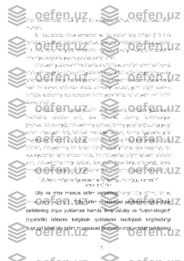 bilan   assistentlarga   o‘quv   yiliga   50   soatgacha   ma’ruza   o‘qishga   ruxsat   etish
mumkin;
5.   Fakultetlarda   o‘quv   semestrlari   va   fan   soatlari   teng   bo‘lgan   (1-2   blok
fanlaridan)   kurslarni   birlashtirib   ma’ruza   darslarini   yiriklashtirish,   rus   guruhlarini
1-2   blok   fanlar   bo‘yicha   birlashtirib   ma’ruza,   amaliy   mashg‘ulot   darslarini
imkoniyat darajasida yagona guruhga tashkil qilish.
O qituvchi yuklamasini hisoblashda shaffoflik va aniqlikni ta minlash hamdaʻ ʼ
o qituvchi resursidan to laqonli foydalanish orqali sifatli ta lim jarayonining asosiy	
ʻ ʻ ʼ
ta sir kuchini to g ri yo naltirishga erishiladi. O qituvchi ish vaqtining taqsimotida
ʼ ʻ ʻ ʻ ʻ
hech   bir   element   e tibordan   chetda   qolmasligi   zarurati,   ya ni   to g ri   taqsimot	
ʼ ʼ ʻ ʻ
bo lajak   kadrlarning   raqobatbardosh   bo lib   yetishishida   hal   qiluvchi   omil   bo lib	
ʻ ʻ ʻ
xizmat qiladi.
Bu   borada   jahon   tajribasini   tahlil   qilish   natijasida   o qituvchi   yuklamasini	
ʻ
hisoblashda   talabalar   soni,   dars   turi   va   ularning   kombinatsiyasi
(ma ruza+laboratoriya), o qituvchining tajribasi, fanning yangiligi (butunlay yangi	
ʼ ʻ
sohani   o rgatuvchi   fan),   baholash   metod   va   usullari,   fanning   bakalavriat   yoki	
ʻ
magistratura   bosqichi   talabalariga   o qitilishi,   darsning   binar   yoki   yakka   tartibda	
ʻ
o tilishi,   o qituvchining   bir   fandan   oldingi   o quv   yillarida   dars   berganligi,   fan	
ʻ ʻ ʻ
xususiyatlaridan   kelib   chiqqan   holda,   bir   o qituvchiga   to g ri   keluvchi   talabalar	
ʻ ʻ ʻ
soni,   o qituvchining   ilmiy   darajasi,   dars   shakli   (masofaviy,   an anaviy),   darsda	
ʻ ʼ
innovatsion texnologiyalardan foydalanish kabi omillar inobatga olinishi kuzatildi 
1.2. Vaqt me’yorlariga asosan kafedraning umumiy yuklamasini
shakllantirish
Oliy   va   o‘rta   maxsus   ta’lim   vazirining (hozirgi   Oliy   ta’lim,   fan   va
innovatsiyalar   vazirligi)     “Oliy   ta’lim   muassasasi   professor-o‘qituvchilar
tarkibining   o‘quv   yuklamasi   hamda   ilmiy-uslubiy   va   “Ustoz-shogird”
(Tyutorlik)   ishlarini   belgilash   qoidalarini   tasdiqlash   to‘g‘risida”gi
buyrug‘i   bilan oliy ta’lim muassasasi professor-o‘qituvchilar tarkibining
6 