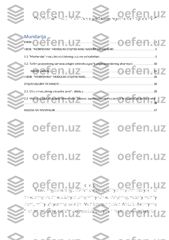  “ Morfеmika” modulini o‘qitishda grafik organayzеrlardan foydalanish ” 
Mundarija
KIRISH .......................................................................................................................................................... 1
I BOB. “MORFЕMIKA” MODULINI O‘QITISHNING NAZARIY MASALALARI .................................................... 5
1.1.“Morfеmika” modulini o‘qitishning ustuvor yo‘nalishlari ...................................................................... 5
1.2. Ta’lim jarayonining samaradorligini oshirishda grafik organayzerlarning ahamiyati .......................... 10
INSERT JADVALI ................................................................................................................................. 12
II BOB. “MORFЕMIKA” MODULINI O‘QITISHNING ..................................................................................... 20
O‘QUV USLUBIY TA’MINOTI ....................................................................................................................... 20
2.1. O‘quv modulining qisqacha tavsifi, sillabus ........................................................................................ 20
2.2. Modul yuzasidan amaliy ishlanmalar, nazorat topshiriqlari va mustaqil ta'lim yuzasidan ko‘rsatmalar
................................................................................................................................................................... 38
XULOSA VA TAVSIYALAR ............................................................................................................................ 57
KIRISH
Mavzuning dolzarbligi.  O‘zlikni anglashda milliy tilning o‘rni beqiyos. Har
bir xalqning ona tili va adabiyoti uning milliy ruhi va o‘zligining, madaniy-ma'rifiy
olami,   milliy   g‘oyasining   asosidir.   Ma'rifatparvar   ijodkor   Abdulla   Avloniyning
“Har   bir   millatning   borlig‘ini   ko‘rsatadurg‘an   oyina-i   hayoti   til   va   adabiyotidur. 