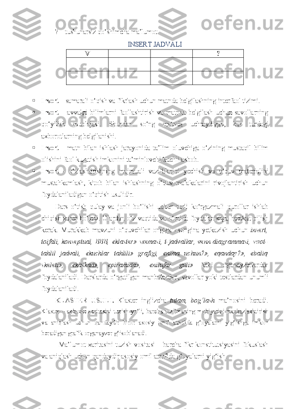 ? – tushunarsiz qo‘shimcha ma’lumot.
INSERT   JADVALI
V + – ?
 Insert  – samarali o‘qish va fikrlash uchun matnda belgilashning interfaol tizimi.
 Insert   –   avvalgi   bilimlarni   faollashtirish   va   matnda   belgilash   uchun   savollarning
qo‘yilish   muolajasi.   Shundan   so‘ng   matnda   uchraydigan,   har   turdagi
axborotlarning belgilanishi.
 Insert   -   matn   bilan   ishlash   jarayonida   ta’lim   oluvchiga   o‘zining   mustaqil   bilim
olishini faol kuzatish imkonini ta’minlovchi kuchli asbob.
 Insert   -   o‘zlashtirishning   majmuali   vazifalarini   yechish   va   o‘quv   materialini
mustahkamlash,   kitob   bilan   ishlashning   o‘quv   malakalarini   rivojlantirish   uchun
foydalaniladigan o‘qitish usulidir.
Dars   o‘tish   qulay   va   jonli   bo‘lishi   uchun   turli   ko‘rgazmali   qurollar   ishlab
chiqish zarur bo‘ladi. Ulardan o‘z vaqtida va o‘rnida foydalanishga harakat qilish
kerak.   Murakkab   mavzuni   o‘quvchilar   ongiga   osongina   yetkazish   uchun   insert,
toifali, konseptual,  BBB, «klaster» sxemasi,  t-jadvallar, venn diagrammasi,  swot-
tahlil   jadvali,   «kuchlar   tahlili»   grafigi,   «nima   uchun?»,   «qanday?»,   «baliq
skeleti»,   «kaskad»,   «piramida»,   «nilufar   guli»   kabi   organayzerlardan
foydalaniladi.   Darslarda   o‘rgatilgan  manbalardan,   savollar   yoki   testlardan   unumli
foydalaniladi.
KLASTER   USULI.   Klaster   inglizcha   tutam,   bog‘lash   ma’nosini   beradi.
Klaster – axborot xaritasini tuzish yo‘li, barcha tuzilmaning mohiyatini markazlashtirish
va   aniqlash   uchun   qandaydir   biror   asosiy   omil   atrofida   g‘oyalarni   yig‘ishga   imkon
beradigan grafik organayzer g‘isoblanadi.
Ma’lumot xaritasini tuzish vositasi  – barcha fikr konstitutsiyasini  fokuslash
va aniqlash uchun qandaydir asosiy omil atrofida g‘oyalarni yig‘ish. 