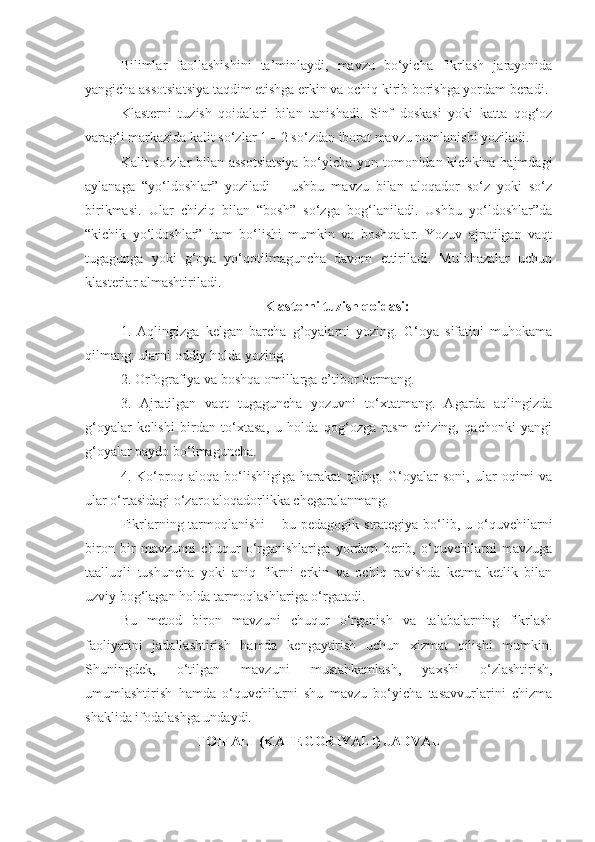 Bilimlar   faollashishini   ta’minlaydi,   mavzu   bo‘yicha   fikrlash   jarayonida
yangicha assotsiatsiya taqdim etishga erkin va ochiq kirib borishga yordam beradi.
Klasterni   tuzish   qoidalari   bilan   tanishadi.   Sinf   doskasi   yoki   katta   qog‘oz
varag‘i markazida kalit so‘zlar 1 – 2 so‘zdan iborat mavzu nomlanishi yoziladi.
Kalit so‘zlar bilan assotsiatsiya bo‘yicha yon tomonidan kichkina hajmdagi
aylanaga   “yo‘ldoshlar”   yoziladi   –   ushbu   mavzu   bilan   aloqador   so‘z   yoki   so‘z
birikmasi.   Ular   chiziq   bilan   “bosh”   so‘zga   bog‘laniladi.   Ushbu   yo‘ldoshlar”da
“kichik   yo‘ldoshlar”   ham   bo‘lishi   mumkin   va   boshqalar.   Yozuv   ajratilgan   vaqt
tugagunga   yoki   g‘oya   yo‘qotilmaguncha   davom   ettiriladi.   Mulohazalar   uchun
klasterlar almashtiriladi.
Klasterni tuzish qoidasi:
1.   Aqlingizga   kelgan   barcha   g’oyalarni   yozing.   G‘oya   sifatini   muhokama
qilmang: ularni oddiy holda yozing.
2. Orfografiya va boshqa omillarga e’tibor bermang.
3.   Ajratilgan   vaqt   tugaguncha   yozuvni   to‘xtatmang.   Agarda   aqlingizda
g‘oyalar   kelishi   birdan   to‘xtasa,   u   holda   qog‘ozga   rasm   chizing,   qachonki   yangi
g‘oyalar paydo bo‘lmaguncha.
4.   Ko‘proq   aloqa   bo‘lishligiga   harakat   qiling.   G‘oyalar   soni,   ular   oqimi   va
ular o‘rtasidagi o‘zaro aloqadorlikka chegaralanmang.
Fikrlarning tarmoqlanishi  – bu pedagogik strategiya bo‘lib, u o‘quvchilarni
biron   bir   mavzunni   chuqur   o‘rganishlariga   yordam   berib,   o‘quvchilarni   mavzuga
taalluqli   tushuncha   yoki   aniq   fikrni   erkin   va   ochiq   ravishda   ketma-ketlik   bilan
uzviy bog‘lagan holda tarmoqlashlariga o‘rgatadi. 
Bu   metod   biron   mavzuni   chuqur   o‘rganish   va   talabalarning   fikrlash
faoliyatini   jadallashtirish   hamda   kengaytirish   uchun   xizmat   qilishi   mumkin.
Shuningdek,   o‘tilgan   mavzuni   mustahkamlash,   yaxshi   o‘zlashtirish,
umumlashtirish   hamda   o‘quvchilarni   shu   mavzu   bo‘yicha   tasavvurlarini   chizma
shaklida ifodalashga undaydi.  
TOIFALI (KATEGORIYALI) JADVAL  