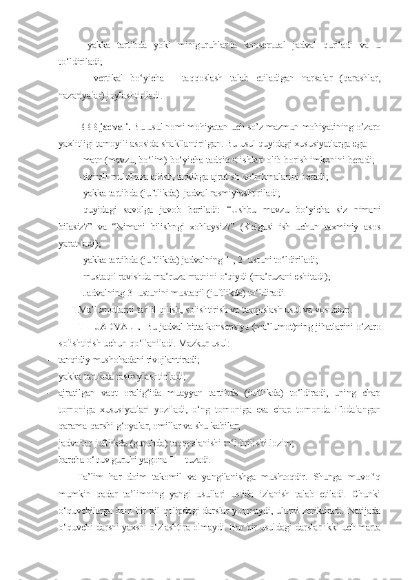 -   yakka   tartibda   yoki   miniguruhlarda   konseptual   jadval   quriladi   va   u
to‘ldiriladi;
-   vertikal   bo‘yicha   -   taqqoslash   talab   etiladigan   narsalar   (qarashlar,
nazariyalar) joylashtiriladi.  
BBB jadvali .  Bu usul nomi mohiyatan uch so’z mazmun-mohiyatining o’zaro
yaxlitligi tamoyili asosida shakllantirilgan. Bu usul quyidagi xususiyatlarga ega:
- matn (mavzu, bo‘lim) bo‘yicha tadqiqot ishlari olib borish imkonini beradi ;
- tizimli mulohaza qilish, tarkibga ajratish ko‘nikmalarini beradi ;
- y akka tartibda (juftlikda)  jadval rasmiylashtiriladi ;
- quyidagi   savolga   javob   beriladi:   “Ushbu   mavzu   bo‘yicha   siz   nimani
bilasiz?”   va   “Nimani   bilishngi   xohlaysiz?”   (Kelgusi   ish   uchun   taxminiy   asos
yaratiladi);
- y akka tartibda (juftlikda) jadvalning  1-,   2-  ustuni to‘ldiriladi ;
- mustaqil ravishda ma’ruza matnini o‘qiydi (ma’ruzani eshitadi);
- Jadvalning 3 -  ustunini mustaqil (juftlikda) to‘ldiradi.
Ma’lumotlarni tahlil qilish,  solishtirish va taqqoslash usul va vositalari.
T – JADVAL I.    Bu jadval   bitta konsepsiya (ma’lumot)ning jihat larini  o‘zaro
solishtirish uchun qo‘llaniladi . Mazkur usul:
- t anqidiy   mushohadani rivojlantiradi ;
- y akka tartibda rasmiylashtiriladi ;
- ajratilgan   vaqt   oralig‘ida   muayyan   tartibda   (juftlikda)   to‘ldiradi,   uning   chap
tomoniga   xususiyatlari   yoziladi,   o‘ng   tomoniga   esa   chap   tomonda   ifoda langan
qarama - qarshi g‘oyalar, omillar va shu kabilar;
- j advallar juftlikda (guruhda) taqqoslanishi to‘ldirilishi lozim ;
- barcha o‘quv guruhi yagona T – tuzadi.  
Ta’lim   har   doim   takomil   va   yangilanishga   mushtoqdir.   Shunga   muvofiq
mumkin   qadar   ta’limning   yangi   usullari   ustida   izlanish   talab   etiladi.   Chunki
o‘quvchilarga ham bir xil  qolipdagi darslar  yoqmaydi, ularni zeriktiradi. Natijada
o‘quvchi darsni yaxshi o‘zlashtira olmaydi. Har bir usuldagi darslar ikki-uch marta 