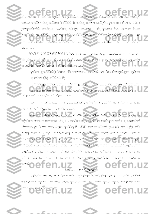 o‘tilganda   o‘zini   oqlaydi.   Me’yoridan   oshmasligi,   o‘quvchilarni   zeriktirmasligi
uchun usullarning turlicha bo‘lishi darsning samaradorligini yanada oshiradi. Dars
jarayonlarida   notiqlik,   suhbat,   hikoya,   mustaqil   ish,   yozma   ish,   zamon   bilan
bog‘lash,   mustaqil   fikrga   tayanish   shakllariga   katta   e’tibor   berishimiz   lozim.   Har
bir   o‘tilayotgan   darsga   o‘quvchilar   tomonidan   berilayotgan   baho   biz   uchun
qadrlidir. 
VENN DIAGRAMMASI.   Ikki yoki uch narsa, belgi, harakatlarning ma’lum
bir jihatlarini solishtirish, taqqoslash, qarama-qarshi qo‘yish hamda ularni umumiy
tarzda ko‘rsatish uchun qo‘llaniladi.Bu usul
- yakka   (juftlikda)   Venn   diagrammasi   quriladi   va   kesishmaydigan   aylana
qismlari (X) to‘ldiriladi;
- juftliklarga birlashtiriladi, o‘zining diagrammasi taqqoslanadi va to‘ldiriladi;
- aylanalar kesishgan joyda ular nuqtai nazaridan ikki-uch aylana (XX/ XXX) uchun umumiy 
bo‘lgan ma’lumotlar jihatlari ro‘yxati tuziladi;
- tizimli   mushohada   qilish,   taqqoslash,   solishtirish,   tahlil   va   sintezni   amalga
oshirish ko‘nikmalarini rivojlantiradi.
  Bugungi taraqqiyot har bir o‘qituvchidan o‘ziga xos ijodkorlikni, malaka va
tajribani taqozo etmoqda. Bu, o‘z navbatida, ona tili va adabiyot fani o‘qituvchilari
zimmasiga   katta   mas’uliyat   yuklaydi.   XXI   asr   muallimi   yuksak   taraqqiy   etib
borayotgan bugungi fan-texnika yutuqlariga har doim hozirjavob bo‘lishi, ulardan
o‘z darslarida samarali foydalana olishi kerak bo‘lmoqda. Darslarda qo‘llanadigan
interaktiv usullar o‘quvchilarda o‘z ona tili va yurtiga mehr-muhabbat tuyg‘ularini
uyg‘otish,   ularni   mukammal   savodxonlik   darajasiga   ko‘tarish,   mantiqiy   aniq   va
to‘liq   nutq   sohibi   bo‘lishiga   erishish   kabi   muhim   vazifalarni   bajarishni   nazarda
tutadi. 
SWOT– tahlil jadvali
Tashkilot resurslari holatini tahlil qilish va baholash vositasi. Bu kabi tahlilni
tashkilot bo‘yicha umumiy tarzda yoki alohida muammo yoki loyiha bo‘yicha ham
amalga oshirish mumkin. 