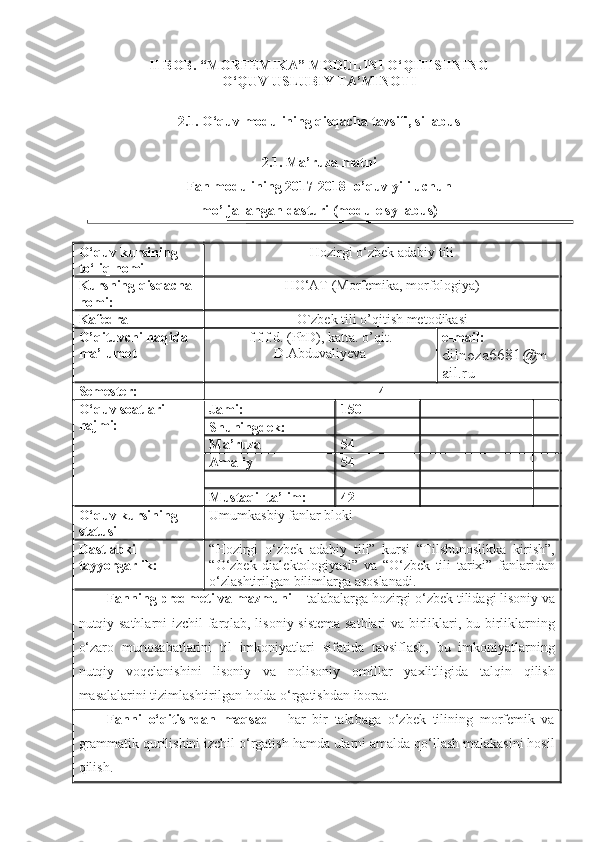 II BOB. “MORFЕMIKA” MODULINI O‘QITISHNING
O‘QUV USLUBIY TA’MINOTI
2.1. O‘quv modulining qisqacha tavsifi, sillabus
2.1. Ma’ruza matni
Fan modulining 201 7 -201 8 - o’quv yili uchun 
mo’ljallangan  dasturi (module syllabus)
O‘quv kursining 
to‘liq nomi Hozirgi o‘zbek adabiy tili
K ursning qisqacha 
nomi : HO‘AT (Morfemika, morfologiya)
Kafedra  O`zbek  ti li o’qitish metodikasi
O’qituvchi haqida 
ma’lumot   f.f.f.d. (PhD), katta. o’qit.
D . Abduvaliyeva e-mail: 
dilnoza6681 @m
ail.ru
Semester: 4
O‘quv soatlari 
hajmi: Jami: 150
Shuningdek:
Ma’ruza 54
Amaliy  54
Mustaqil ta’lim: 42
O‘quv kursining 
statusi Umumkasbiy fanlar bloki
Dastlabki 
tayyorgarlik: “Hozirgi   o‘zbek   adabiy   tili”   kursi   “Tilshunoslikka   kirish”,
“O‘zbek   dialektologiyasi”   va   “O‘zbek   tili   tarixi”   fanlaridan
o‘zlashtirilgan bilimlarga asoslanadi.
Fanning predmeti va mazmuni –  talabalarga   hozirgi o‘zbek tilidagi lisoniy va
nutqiy sathlarni izchil farqlab, lisoniy sistema sathlari va birliklari, bu birliklarning
o‘zaro   munosabatlarini   til   imkoniyatlari   sifatida   tavsiflash,   bu   imkoniyatlarning
nutqiy   voqelanishini   lisoniy   va   nolisoniy   omillar   yaxlitligida   talqin   qilish
masalalarini tizimlashtirilgan holda o‘rgatishdan iborat.  
Fanni   o‘qitishdan   maqsad   -   har   bir   talabaga   o‘zbek   tilining   morfemik   va
grammatik qurilishini izchil o‘rgatish hamda ularni amalda qo‘llash malakasini hosil
qilish. 