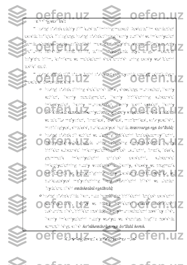 Fanning   vazifasi:
“Hozirgi o‘zbek adabiy tili” kursi ta’limining maqsadi Davlat ta’lim standartlari
asosida bo‘lajak filologlarga hozirgi o‘zbek tilining lisoniy qurilishi va imkoniyatlari
hamda   ularning   nutqiy   qo‘llanilishi   masalalari   bo‘yicha   sistemali   ilmiy-nazariy
ma’lumot   berishdan   iborat   bo‘lib,   ta’lim   oluvchilarda   qayd   etilgan   masalalar
bo‘yicha   bilim,   ko‘nikma   va   malakalarni   shakllantirish   uning   asosiy   vazifalarini
tashkil etadi.
“Hozirgi o‘zbek tili” o‘quv fanini o‘zlashtirish jarayonida amalga oshiriladigan
masalalar doirasida talaba :
hozirgi o‘zbek tilining shakllanish tarixi, shevalarga munosabati, lisoniy
sathlari,   lisoniy   paradigmalari,   lisoniy   birliklarining   substansial
imkoniyatlari,   lisoniy   munosabatlar,   lisoniy   tasnif   asoslari,   lisoniy
birliklari substansial imkoniyatlarining nutqiy voqelanishi, imlo qoidalari
va talaffuz me’yorlari, fonetikasi, leksikasi, morfemikasi, so‘z yasalishi,
morfologiyasi, sintaksisi, punktuatsiyasi haqida  tasavvurga ega bo‘lishi ;

hozirgi o‘zbek tili sathlari va ularning birliklarini farqlash tamoyillarini,
lisoniy   munosabat   hamda   uning   turlarining   ilmiy   asoslarini,   lisoniy
birliklar   substansial   imkoniyatlarini   aniqlash   usullarini,   fonetik,   leksik,
grammatik   imkoniyatlarini   aniqlash   asoslarini,   substansial
imkoniyatlarining   nutqiy   voqelanishida   lisoniy,   shaxsiy   va   pragmatik
omillar   roli   va   hamkorligining   ilmiy   asoslarini,   imlo,   talaffuz   va
punktuatsiyasi   me’yorlarining   ilmiy   mezonlarini   bilishi   va   ulardan
foydalana olishi  malakasini egallashi;

hozirgi o‘zbek tilida lison, nutq hamda ular birliklarini farqlash asoslarini
sharhlay   olish,   lisoniy   va   nutqiy   birliklarini   ajratish   mezonlarini
tushuntira olish, birliklar orasidagi lisoniy munosabatlarni tavsiflay olish,
lisoniy   imkoniyatlarini   nutqiy   vaziyat   va   sharoitga   bog‘liq   ravishda
samarali ishga solish  ko‘nikmalariga ega bo‘lishi kerak .
Kursning tematik tarkibi va mazmuni 