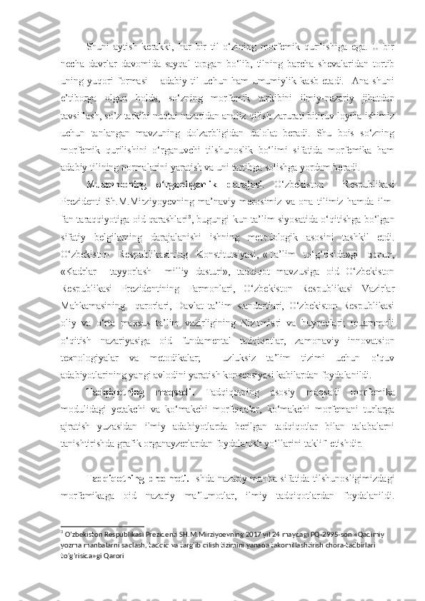 Shuni   aytish   kеrakki,   har   bir   til   o‘zining   morfemik   qurilishiga   ega.   U   bir
nеcha   davrlar   davomida   sayqal   topgan   bo‘lib,   tilning   barcha   shеvalaridan   tortib
uning   yuqori   formasi   –   adabiy   til   uchun   ham   umumiylik   kasb   etadi.     Ana   shuni
e’tiborga   olgan   holda,   so‘zning   morfemik   tarkibini   ilmiy-nazariy   jihatdan
tavsiflash, so’z tarkibi nuqtai nazaridan analiz qilish zarurati bitiruv loyiha ishimiz
uchun   tanlangan   mavzuning   dolzarbligidan   dalolat   bеradi.   Shu   bois   so‘zning
morfemik   qurilishini   o‘rganuvchi   tilshunoslik   bo‘limi   sifatida   morfemika   ham
adabiy tilining normalarini yaratish va uni tartibga solishga yordam bеradi.
Muammoning   o rganilganlikʻ   darajasi .   O‘zbekiston     Respublikasi
Prezidenti   Sh.M.Mirziyoyevning   ma’naviy   merosimiz   va   ona   tilimiz   hamda   ilm-
fan taraqqiyotiga oid qarashlari 3
, bugungi kun ta’lim siyosatida o‘qitishga bo‘lgan
sifatiy   belgilarning   darajalanishi   ishning   metodologik   asosini   tashkil   etdi.
O‘zbekiston     Respublikasining     Konstitutsiyasi,   «Ta’lim     to‘g‘risida»gi     qonun,
«Kadrlar     tayyorlash     milliy   dasturi»,   tadqiqot   mavzusiga   oid   O‘zbekiston
Respublikasi   Prezidentining   Farmonlari,   O‘zbekiston   Respublikasi   Vazirlar
Mahkamasining     qarorlari,   Davlat   ta’lim   standartlari,   O‘zbekiston   Respublikasi
oliy   va   o‘rta   maxsus   ta’lim   vazirligining   Nizomlari   va   buyruqlari;   muammoli
o‘qitish   nazariyasiga   oid   fundamental   tadqiqotlar,   zamonaviy   innovatsion
texnologiyalar   va   metodikalar;     uzluksiz   ta’lim   tizimi   uchun   o‘quv
adabiyotlarining yangi avlodini yaratish konsepsiyasi kabilardan foydalanildi.
Tadqiqotning   maqsadi .   Tadqiqotning   asosiy   maqsadi   morfemika
modulidagi   yetakchi   va   ko ‘makchi   morfema lar,   ko ‘makchi   morfemani   turlarga
ajratish   yuzasidan   ilmiy   adabiyotlarda   berilgan   tadqiqotlar   bilan   talabalarni
tanishtirishda grafik organayzerlardan foydalanish yo‘llarini taklif  etishdir. 
Tadqiqotning predmeti.   Ishda nazariy manba sifatida tilshunosligimizdagi
morfemikaga   oid   nazariy   ma’lumotlar,   ilmiy   tadqiqotlardan   foydalanildi.
3
 O’zbekiston Respublikasi Prezidenti   SH.M.Mirziyoevning  2017 yil 24 maydagi PQ-2995-son «Qadimiy 
yozma manbalarni saqlash, tadqiq va targ’ib qilish tizimini yanada takomillashtirish chora-tadbirlari 
to’g’risida»gi Qarori 