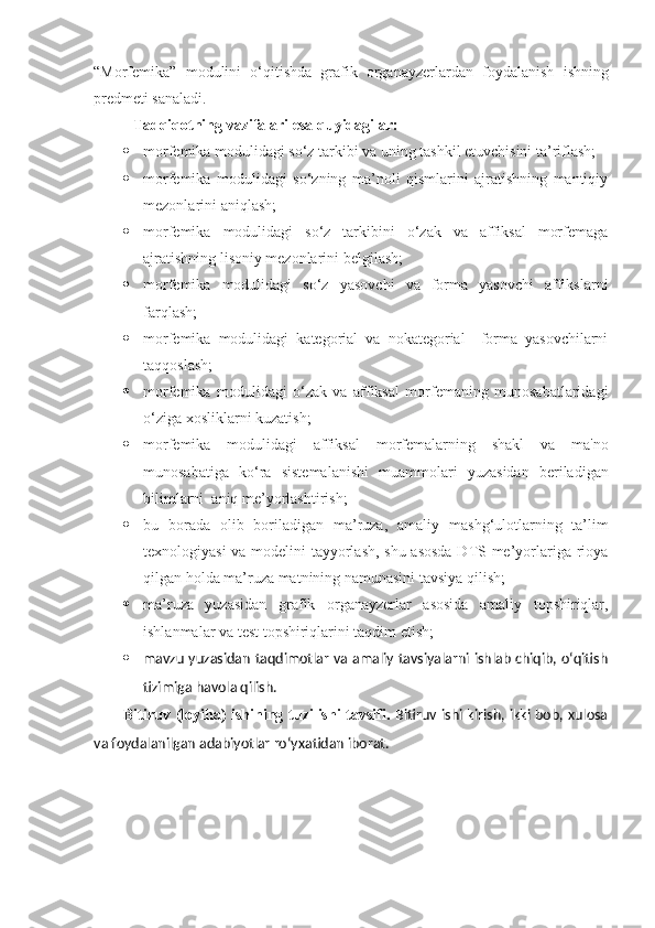 “ Morfemika ”   modulini   o‘qitishda   grafik   organayzerlardan   foydalanish   ishning
predmeti sanaladi.
Tadqiqotning vazifalari esa quyidagilar:
 morfemika modulidagi so‘z tarkibi va uning tashkil etuvchisini ta’riflash; 
 morfemika   modulidagi   so‘zning   ma’noli   qismlarini   ajratishning   mantiqiy
mezonlarini aniqlash;
 morfemika   modulidagi   so‘z   tarkibini   o‘zak   va   affiksal   morfemaga
ajratishning lisoniy mezonlarini belgilash;
 morfemika   modulidagi   so‘z   yasovchi   va   forma   yasovchi   affikslarni
farqlash;
 morfemika   modulidagi   kategorial   va   nokategorial     forma   yasovchilarni
taqqoslash;
 morfemika   modulidagi   o‘zak   va   affiksal   morfemaning   munosabatlaridagi
o‘ziga xosliklarni kuzatish; 
 morfemika   modulidagi   affiksal   morf е malarning   shakl   va   ma'no
munosabatiga   ko‘ra   sist е malanishi   muammolari   yuzasidan   beriladigan
bilimlarni  aniq me’yorlashtirish;
 bu   borada   olib   boriladigan   ma’ruza ,   amaliy   mashg ‘ulotlar ning   ta’lim
texnologiyasi va modelini tayyorlash, shu asosda DTS me’yorlariga rioya
qilgan holda ma’ruza matnining namunasini tavsiya qilish;
 ma’ruza   yuzasidan   grafik   organayzerlar   asosida   amaliy   topshiriqlar,
ishlanmalar va test topshiriqlarini taqdim etish;
 mavzu yuzasidan taqdimotlar va amaliy tavsiyalarni ishlab chiqib, o‘qitish
tizimiga havola qilish.
Bitiruv (loyiha) ishining tuzilishi tavsifi .   Bitiruv ishi kirish, ikki bob, xulosa
va foydalanilgan adabiyotlar ro ‘yxatidan  iborat .    