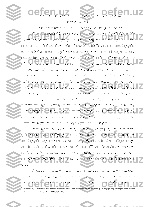 I BOB. “MORFЕMIKA” MODULINI O‘QITISHNING NAZARIY
MASALALARI
1.1. “Morfеmika” modulini o‘qitishning ustuvor yo‘nalishlari
Ta’lim   muassasalarida   zamonaviy   o‘q itish   usullardan   foydalanish   muhim
ahamiyat   kasb   etadi.   Darhaqiqat,   o‘qituvchi   muayyan   modulni   o‘qitishda   uning
oson,   to‘liq   o‘zlashtirilishiga   imkon   beruvchi   didaktik   vositalar,   texnologiyalar,
metod turlaridan samarali foydalangan taqdirdagina dars samaradorligiga erishadi.
Shuningdek,   o‘quv   materiallari,   mavzulari   o‘zi   aloqador   bo‘lgan   fanning   eng
so‘nggi   yutuqlarini   o‘zida   mujassam   qilishi   nihoyatda   zarur.   Buning   uchun
o‘qituvchidan   ta’limga   yangicha   yondashish,   rejalashtirish   ishlarini   olib   borish,
innovatsiyalarni   tatbiq   etish   talab   qilinadi.   Ushbu   tadqiqot   xuddi   shu   yo‘nalishga
bag‘ishlangan   bo‘lib,   unda   morfemika   modulidagi   yetakchi   va   ko ‘makchi
morfema, m orfеma va uning chеgarasi muammolari,   o‘ zak va affiksal morfеmalar
munosabati,   affiksal   morfеmalarning   vazifasiga,   tarkibiga   ko ‘ ra   turlari,   so ‘ z,
morfеma,   morf,   allamorf   va   ularning   o ‘ zaro   munosabati,   forma   yasovchi   affiksal
morfemalarning   so ‘ zlarning   umumkatеgorial   va   katеgorial   bеlgi-xusu-   siyatlariga
ko ‘ ra   turlarga   bo ‘ linishi,   affiksal   morfеmalarning   shakl   va   ma'no   munosabatiga
ko ‘ ra   sistеmalanishi   yuzasidan   ilmiy   adabiyotlarda   berilgan   tadqiqotlar   bilan
talabalarni yaqindan tanishtirish asosiy maqsad qilib qo‘yilgan.
Insoniyat   ong-tafakkuri   o‘sishi,   fan-texnika   taraqqiyoti,   fan   yutuqlarining
globallashuvi   va   amaliyotga   tez   tatbiq   etilishi,   olamshumul   ixtiro   va
texnologiyalarning   ommaga   tez   va   oson   yetib   borishida   tilga   bo‘lgan   ehtiyoj
yanada   ortib,   tilshunoslar   oldiga   yangi,   istiqbolli   va   o‘z   navbatida   murakkab
vazifalarni qo‘ymoqda. Bunga til birliklarini paradigmalarga birlashtirish, uni keng
planda   avtomatlashtirish,   tillararo   sun’iy   intellektni   shakllantirish   kabi   masalalar
kiradi.
O‘zbek tilini nazariy jihatdan o‘rganish darajasi haqida fikr yuritilar ekan,
o‘zbek   tilshunosligining   jahon   tilshunosligiga   qo’shgan   hissasini   taniqli
tilshunoslarimizning ijobiy fikrlari orqali bilib olishimiz mumkin 4
. Biroq yechimini
4
  Ne’matov   H.   Substansial   tilshunoslik   nimalar   berdi ?   Prof.   U.Sanaqulov   tavalludining   70   yilligiga   bag‘ishlangan   ilmiy-nazariy
konferensiya materiallari. – Sam. 2011. B.24-28;   