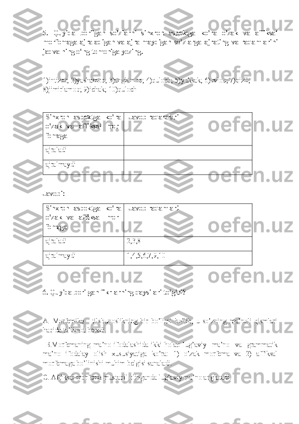 5.   Quyida   berilgan   so’zlarni   sinxron   aspektga   ko’ra   o’zak   va   affiksal
morfemaga   ajraladigan   va   ajralmaydigan   so’zlarga   ajrating   va   raqamlarini
jadvalning o’ng tomoniga yozing.
1)intizor; 2)yashamoq; 3)anglamoq; 4)quloch; 5)yuksak; 6)ovloq; 7)qizil; 
8)jimirlamoq; 9)ichak; 10)quloch 
 
Sinxron   aspektga   ko’ra
o’zak   va   affiksal   mor-
femaga   Javob raqamlari
ajraladi  
ajralmaydi
Javobi:                                                                                                                          
Sinxron   aspektga   ko’ra
o’zak   va   affiksal   mor-
femaga   Javob raqamlari
ajraladi   2, 3, 8
ajralmaydi 1 , 4, 5, 6,7,9,10
6. Quyida berilgan fikrlarning qaysilari to’g’ri?  
A .   Morfemika   -   tilshunoslikning   bir   bo’limi   bo’lib,   u   so’zning   ma’noli   qismlari
haqida ta’limot beradi.
  B . Morfemaning   ma’no   ifodalashida   ikki   holat:   lug’aviy     ma’no     va     grammatik
ma’no   ifodalay   olish   xususiyatiga   ko’ra:   1)   o’zak   morfema   va   2)   affiksal
morfemaga bo’linishi muhim belgisi sanaladi.
C .  Affiksal morfema mustaqil olinganda lug’aviy ma’no angla t adi. 