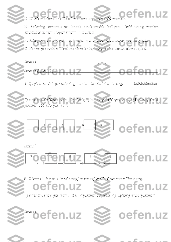 D .  O’zak morfemalar affiksal morfemalarga aylanishi mumkin.
E .   So’zning   semantik   va   fonetik   strukturasida   bo’lgani     kabi   uning   morfem
strukturasida ham o’zgarishlar bo’lib turadi .
F .  So’z yasovchi affiksal morfemalar grammatik ma’no uchun xizmat qiladi.
G . Forma yasovchi affiksal morfemalar lug’aviy ma’no uchun xizmat qiladi.
Javob:  _________________________________________________________
Javob:   A,  B,  D, E.    __________________________________________________   
7 .  Quyida keltirilgan so’zning morfem tarkibini aniqlang:           isitkichlardan  
1)  sintaktik shakl yasovchi ;  2)  o’zak ; 3)  lug’aviy shakl yasovchi ; 4)  lug’aviy shakl
yasovchi ; 5)  so’z yasovchi ; 
Javobi
8. O’zbek tilida so’z tarkibidagi odatdagi tartibni sxemada ifodalang. 
1) sintaktik shakl yasovchi;  2) so’z yasovchi; 3) asos; 4) lug’aviy shakl yasovchi 
Javob:  32
5 4 1 