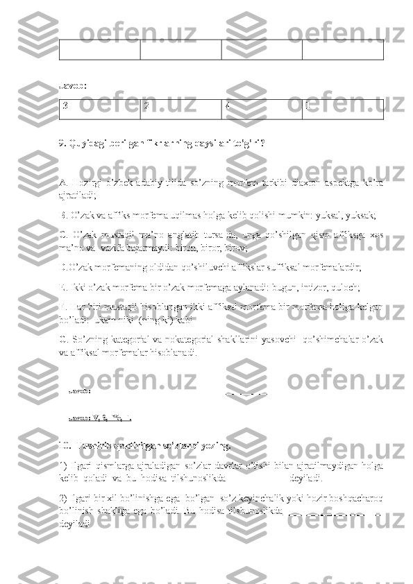 Javob:
3 2 4 1
 
9 .   Quyidagi berilgan fikrlarning qaysilari to’g’ri ?  
A .   Hozirgi   o’zbek   adabiy   tilida   so’zning   morfem   tarkibi   diaxron   aspektga   ko’ra
ajratiladi;
B . O’ zak va affiks morfema uqilmas holga kelib qolishi mumkin: yuksal, yuksak;
C .   O’zak   mustaqil   ma’no   anglatib   tursa-da,   unga   qo’shilgan   qism   affiksga   xos
ma’no va  vazifa bajarmaydi: biron, biror, birov;
D .O’zak morfemaning oldidan qo’shiluvchi affikslar suffiksal morfemalardir;
E .  Ikki o’zak morfema bir o’zak morfemaga aylanadi: bugun, intizor, quloch;
F .  Har biri mustaqil hisoblangan ikki affiksal morfema bir morfema holiga kelgan
bo’ladi:  ukam-niki  (ning-ki) kabi
G .   So’zning kategorial  va nokategorial  shakllarini  yasovchi    qo’shimchalar o’zak
va affiksal morfemalar hisoblanadi .
Javob:  ___________________________________________________________
Javob: V, S,  Ye, F.
10.  Tushirib qoldirilgan so’zlarni yozing. 
1)   I lgari   qismlarga   ajraladigan   so’zlar   davrlar   o’tishi   bilan   ajratilmaydigan   holga
kelib  qoladi  va  bu  hodisa  tilshunoslikda  ____________  deyiladi. 
2) I lgari bir xil bo’linishga ega  bo’lgan  so’z keyinchalik yoki hozir boshqacharoq
bo’linish   shakliga   ega   bo’ladi.   Bu   hodisa   tilshunoslikda   ____________________
deyiladi 