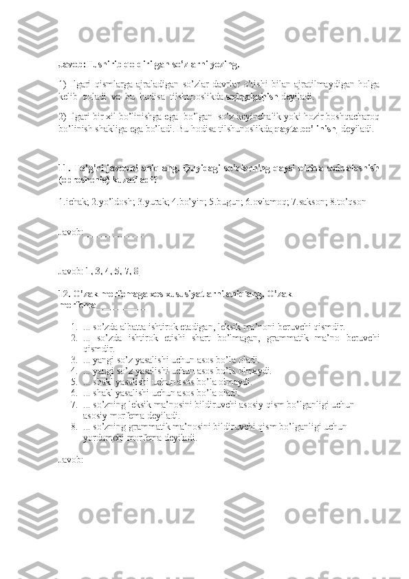 Javob:Tushirib qoldirilgan so’zlarni yozing. 
1)   I lgari   qismlarga   ajraladigan   so’zlar   davrlar   o’tishi   bilan   ajratilmaydigan   holga
kelib  qoladi  va  bu  hodisa  tilshunoslikda  soddalashish  deyiladi. 
2) I lgari bir xil bo’linishga ega  bo’lgan  so’z keyinchalik yoki hozir boshqacharoq
bo’linish shakliga ega bo’ladi. Bu hodisa tilshunoslikda  qayta bo’linish   deyiladi.
11.  To’g’ri   javobni   aniqlang.   Quyidagi   so’zlarning  qaysi   birida  soddalashish
(oproshenie) kuzatiladi?
1.ichak;   2.yo’ldosh; 3.yurak;  4.bo’yin; 5 .bugun; 6.ovlamoq;  7.sakson; 8.to’qson
Javob: ____________
Javob:  1, 3, 4, 5, 7, 8
12. O’zak morfemaga xos xususiyatlarni aniqlang. O’zak 
morfema ___________
1. ...  so’zda albatta ishtirok  e tadigan, leksik ma’noni beruvchi qismdir.
2. ...   so’zda   ishtirok   etishi   shart   bo’lmagan,   grammatik   ma’no   beruvchi
qismdir.
3. ... yangi so’z yasalishi uchun asos bo’la oladi. 
4. ... yangi so’z yasalishi uchun asos bo’la olmaydi.
5. ... shakl yasalishi uchun asos bo’la olmaydi.
6. ... shakl yasalishi uchun asos bo’la oladi.
7. ... so’zning leksik ma’nosini bildiruvchi asosiy qism bo’lganligi uchun 
asosiy morfema deyiladi.
8. ... so’zning grammatik ma’nosini bildiruvchi qism bo’lganligi uchun 
yordamchi morfema deyiladi.
Javob: ____________ 