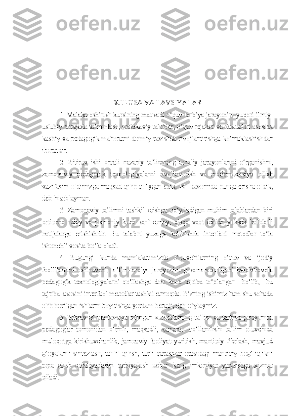 XULOSA VA TAVSIYALAR
1.   Malaka oshirish kursining maqsadi o‘quv-tarbiya jarayonini yuqori ilmiy-
uslubiy darajada ta’minlash, malakaviy talablar, o‘quv rejalari va dasturlari asosida
kasbiy va pedagogik mahoratni  doimiy ravishda rivojlantirishga ko‘maklashish dan
iboratdir. 
2.   Bitiruv   ishi   orqali   nazariy   ta’limning   amaliy   jarayonlarini   o‘rganishni,
zamonaviy   pedagogik   texnologiyalarni   rivojlantirish   va   modernizatsiya   qilish
vazifasini oldimizga maqsad qilib qo‘ygan edik. Ish davomida bunga erisha oldik,
deb hisoblayman.
3.   Zamonaviy   ta’limni   tashkil   etishga   qo‘yiladigan   muhim   talablardan   biri
ortiqcha   ruhiy   va   jismoniy   kuch   sarf   etmay,   qisqa   vaqt   ichida   yuksak   kafolatli
natijalarga   erishishdir.   B u   talabni   yuzaga   keltirishda   interfaol   metodlar   to‘la
ishonchli vosita bo‘la oladi.
4.   Bugungi   kunda   mamlakatimizda   o‘quvchilarning   o‘quv   va   ijodiy
faolliklarini   oshiruvchi,   ta’lim-tarbiya   jarayonining   samaradorligini   kafolatlovchi
pedagogik   texnologiyalarni   qo‘llashga   doir   katta   tajriba   to‘plangan     bo‘lib,     bu
tajriba  asosini interfaol metodlar tashkil etmoqda.  B izning ishimiz ham shu sohada
olib borilgan ishlarni boyitishga yordam beradi, deb  o ‘ ylaymiz .
5.   Bitiruv ishida tavsiya qilingan xulosalarning ta’lim va tarbiya jarayonida
pedagoglar   tomonidan   o‘rinli,   maqsadli,   samarali   qo‘llanilishi   ta’lim   oluvchida
muloqotga   kirishuvchanlik,   jamoaviy   faoliyat   yuritish,   mantiqiy   fikrlash,   mavjud
g‘oyalarni   sintezlash,   tahlil   qilish,   turli   qarashlar   orasidagi   mantiqiy   bog‘liqlikni
topa   olish   qobiliyatlarini   tarbiyalash   uchun   keng   imkoniyat   yaratishga   xizmat
qiladi. 