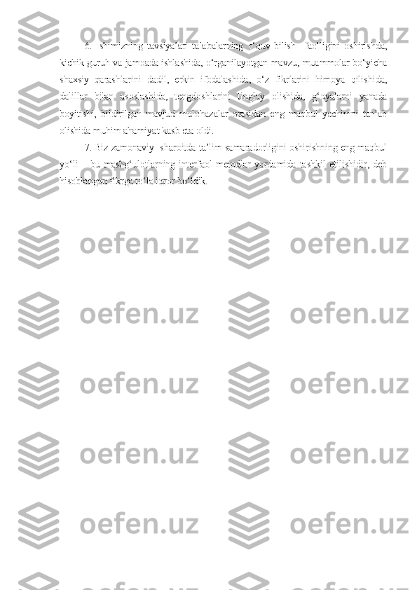 6.   Ishimizning   tavsiyalari   talabalarning   o‘quv-bilish     faolligini   oshirishda,
kichik guruh va jamoada ishlashida, o‘rganilayotgan mavzu, muammolar bo‘yicha
shaxsiy   qarashlarini   dadil,   erkin   ifodalashida,   o‘z   fikrlarini   himoya   qilishida,
dalillar   bilan   asoslashida,   tengdoshlarini   tinglay   olishida,   g‘oyalarni   yanada
boyitishi,   bildirilgan   mavjud   mulohazalar   orasidan   eng   maqbul   yechimni   tanlab
olishida muhim ahamiyat kasb eta oldi.
7. Biz zamonaviy    sharoitda ta’lim samaradorligini oshirishning eng maqbul
yo‘li   –   bu   mashg‘ulotlarning   interfaol   metodlar   yordamida   tashkil   etilishidir,   deb
hisoblangan fikrga to‘la iqror bo‘ldik. 