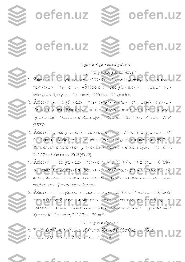 Foydalanilgan adabiyotlar :
I. Ijtimoiy-siyosiy adabiyotlar
1. Ўзбекистон Республикасининг 1995 йил 21 декабрда қабул қилинган янги
таҳрирдаги   167-I-сонли   «Ўзбекистон   Республикасининг   давлат   тили
ҳақида»ги Қонуни. – Тошкент, 1995 йил.  21 декабрь.
2. Ўзбекистон   Республикаси   Президентининг   «Алишер   Навоий   номидаги
Тошкент   давлат   ўзбек   тили   ва   адабиёти   университетини   ташкил   этиш
тўғрисида»ги Фармони // Халқ сўзи. – Тошкент, 2016 йил 14 май. – №94
(6529).
3. Ўзбекистон   Республикаси   Президентининг   2017   йил   7   февралдаги   ПФ-
4947-сонли   «Ўзбекистон   Республикасини   янада   ривожлантириш   бў-йича
Ҳаракатлар  стратегияси  тўғрисида»ги  Фармони //  Халқ сўзи. – Тошкент,
2017 йил 8 февраль. №28(6722) 
4. Ўзбекистон Республикаси Президентининг 2017 йил 17 феврал ПҚ-2789-
сон   «Фанлар   академияси   фаолияти,   илмий   тадқиқот   ишларини   ташкил
этиш,   бошқариш   ва   молиялаштиришни   янада   такомил-лаштириш   чора-
тадбирлари тўғрисида»ги Қарори.
5. Ўзбекистон Республикаси Президентининг 2017 йил 24 майдаги ПҚ-2995-
сон   «Қадимий   ёзма   манбаларни   сақлаш,   тадқиқ   ва   тарғиб   қилиш
тизимини   янада   такомиллаштириш   чора-тадбирлари   тўғрисида»ги
Қарори // –Тошкент, 2017 йил.  24 май.
II. Ilmiy adabiyotlar
6. Yo‘ldoshev I. va boshqalar. Tilshunoslikka kirish (darslik). -T., 2013.
7. Irisqulov M. Tilshunoslikka kirish. -T., 2009. 