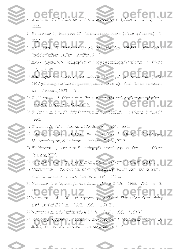 8. Sharipova   O‘,   Yo‘ldoshev   I.   Tilshunoslikka   kirish   (o‘quv   qo‘llanma).   -   T.,
2006.
9. Yo‘ldoshev   I.,   S h aripova   O‘.   Tilshunoslikka   kirish   (o‘quv   qo‘llanma).   -T.,
2007.
10. Abdulla y eva   D.   Y a ngi   pedagogik   usullarda   dars   o‘tishni     ta’minlashda
foydalaniladigan usullar. – Andijon, 2001.
11. Azizxo‘jayeva N.N. Pedagogik texnologiya va pedagogik mahorat. – Toshkent:
TDPU, 2006.
12. Ashirboyev S. O‘zbek tili grammatik qurilishining o‘rganilish tarixidan (1875–
1917-yillardagi rus turkologlarining asarlari asosida):   Filol. fanlari nomzodi...
dis. – Toshkent, 1972. – 17 b.
13. G‘afforova   T.   Boshlang‘ich   ta’limda   zamonaviy   pedagogik   texnologiyalar.   –
Toshkent: Tafakkur, 2011. – 160 b.
14. G‘ulomov A. Ona tili o‘qitish prinsiplari va metodlari. – Toshkent: O‘qituvchi,
1992. 
15. G‘ulomov A. Fe’l. – Toshkent: O‘zFA nashr., 1954. – 88 b. 
16. Interfaol   metodlar:   mohiyati   va   qo‘llanilishi   /   Met.qo‘l.   D.Ro‘ziyeva,
M.Usmonboyeva, Z.Holiqova. – Toshkent: TDPU, 2013.
17. Yo‘ldoshev   J.,   Usmonov   S.   Pedagogik   texnologiya   asoslari.   –   Toshkent:
Pedagog, 2004.
18. Komilov N. Komil inson – millat kelajagi.  –  Toshkent :  O‘zbekiston ,  2001 .
19. Madrahimov I. O‘zbek tilida so‘zning serqirraligi va uni tasniflash asoslari. –
Filol. fanlari nomzodi... dis.  Toshkent, 1994. – 141 b.
20. Ne’matov H. So‘z, uning til va nutqdagi o‘rni // O‘TA. – 1988. – №6. – B. 38-
43.
21. Ne’matov   H.   XI   –   XII   asrlar   yozma   yodgorliklari   tilida   so‘z   turkumlarining
tasnif asoslari // O‘TA. – 1973. – №6. – B. 27-31. 
22. Nurmonov A. So‘z haqida so‘z // O‘TA. –  1991. – №5. – B. 67-71. 
23. Pedagogik   mahorat   va   pedagogik   texnologiyalar   /     Ma’ruzalar   matni.   Tuz.:
A.X.Qosimov, F.A.Holikova. – Toshkent: TATU, 2004. 