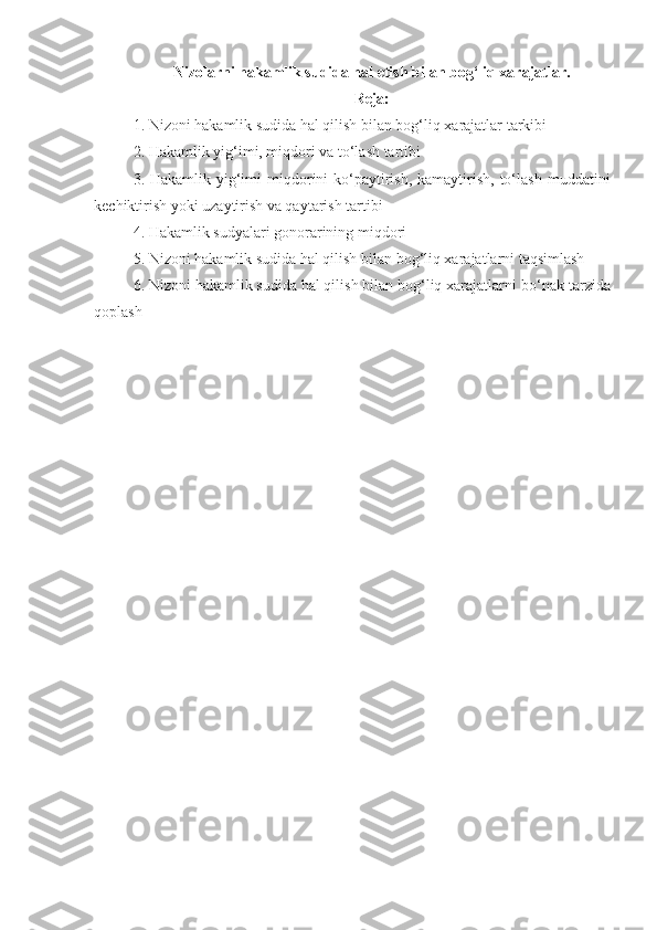 Nizolarni hakamlik sudida hal etish bilan bog‘liq xarajatlar.
Reja:
1. Nizoni hakamlik sudida hal qilish bilan bog‘liq xarajatlar tarkibi
2. Hakamlik yig‘imi, miqdori va to‘lash tartibi
3. Hakamlik yig‘imi  miqdorini  ko‘paytirish, kamaytirish, to‘lash   muddatini
kechiktirish yoki uzaytirish va qaytarish tartibi
4. Hakamlik sudyalari gonorarining miqdori
5. Nizoni hakamlik sudida hal qilish bilan   bog‘liq xarajatlarni taqsimlash
6. Nizoni hakamlik sudida hal qilish bilan bog‘liq xarajatlarni   bo‘nak tarzida
qoplash 