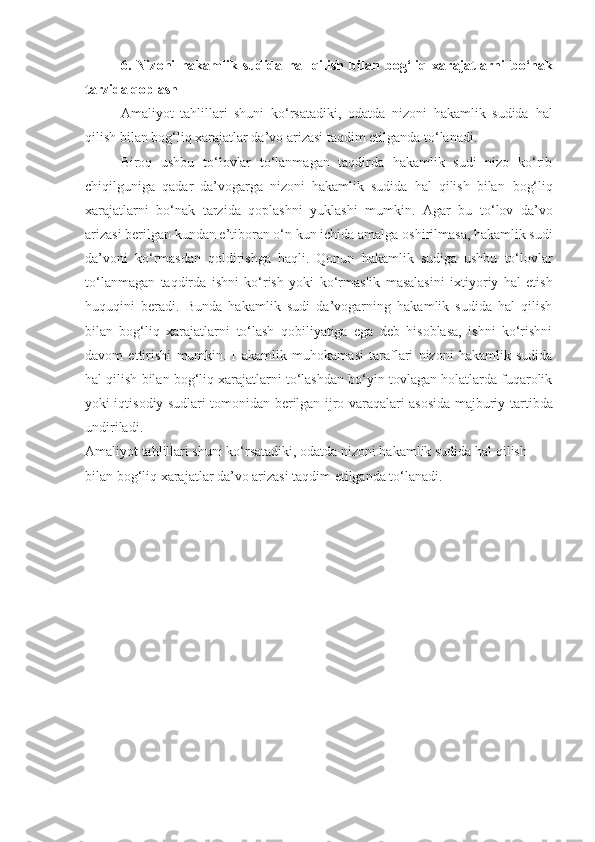 6.   Nizoni   hakamlik   sudida   hal   qilish   bilan   bog‘liq   xarajatlarni   bo‘nak
tarzida qoplash
Amaliyot   tahlillari   shuni   ko‘rsatadiki,   odatda   nizoni   hakamlik   sudida   hal
qilish bilan bog‘liq xarajatlar da’vo arizasi taqdim etilganda to‘lanadi.
Biroq   ushbu   to‘lovlar   to‘lanmagan   taqdirda   hakamlik   sudi   nizo   ko‘rib
chiqilguniga   qadar   da’vogarga   nizoni   hakamlik   sudida   hal   qilish   bilan   bog‘liq
xarajatlarni   bo‘nak   tarzida   qoplashni   yuklashi   mumkin.   Agar   bu   to‘lov   da’vo
arizasi berilgan kundan e’tiboran o‘n kun ichida amalga   oshirilmasa, hakamlik sudi
da’voni   ko‘rmasdan   qoldirishga   haqli.   Qonun   hakamlik   sudiga   ushbu   to‘lovlar
to‘lanmagan   taqdirda   ishni   ko‘rish   yoki   ko‘rmaslik   masalasini   ixtiyoriy   hal   etish
huquqini   beradi.   Bunda   hakamlik   sudi   da’vogarning   hakamlik   sudida   hal   qilish
bilan   bog‘liq   xarajatlarni   to‘lash   qobiliyatiga   ega   deb   hisoblasa,   ishni   ko‘rishni
davom   ettirishi   mumkin.   Hakamlik   muhokamasi   taraflari   nizoni   hakamlik   sudida
hal qilish   bilan bog‘liq xarajatlarni to‘lashdan bo‘yin tovlagan holatlarda fuqarolik
yoki iqtisodiy sudlari tomonidan berilgan ijro varaqalari asosida majburiy   tartibda
undiriladi.
Amaliyot tahlillari shuni ko‘rsatadiki, odatda nizoni hakamlik sudida   hal qilish 
bilan bog‘liq xarajatlar da’vo arizasi taqdim etilganda to‘lanadi. 