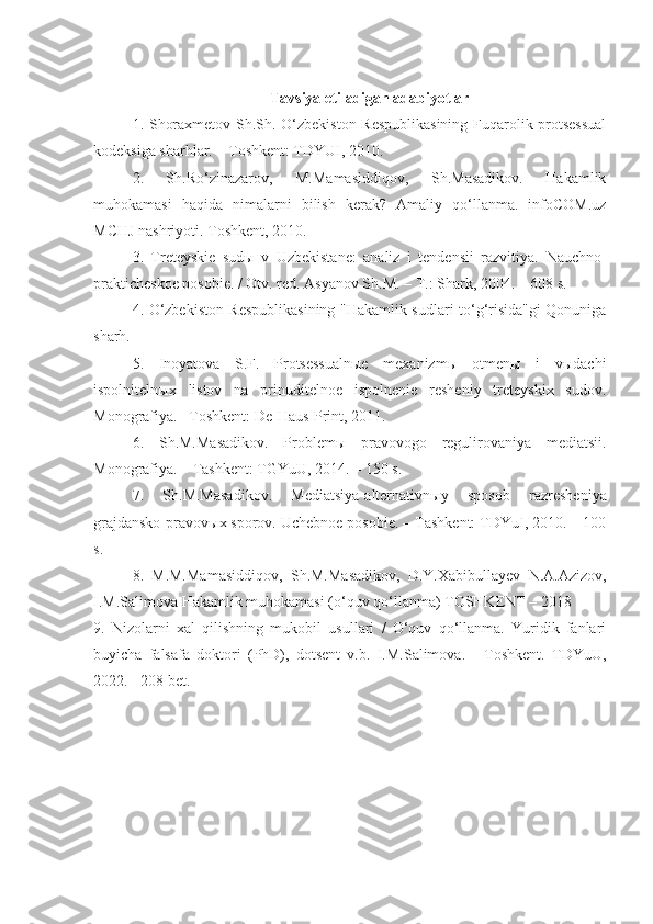 T avsiya etiladigan adabiyotlar
1.   Shoraxmetov Sh.Sh. O‘zbekiston Respublikasining  Fuqarolik protsessual
kodeksiga sharhlar. – Toshkent: TDYUI, 2010.
2.   Sh.Ro‘zinazarov,   M.Mamasiddiqov,   Sh.Masadikov.   Hakamlik
muhokamasi   haqida   nimalarni   bilish   kerak?   Amaliy   qo‘llanma.   infoCOM.uz
MCHJ nashriyoti. Toshkent, 2010.
3.   Treteyskie   sudы   v   Uzbekistane:   analiz   i   tendensii   razvitiya.   Nauchno-
prakticheskoe posobie. / Otv. red. Asyanov Sh.M. – T.: Shark, 2004. – 608 s.
4.   O‘zbekiston Respublikasining "Hakamlik sudlari to‘g‘risida"gi Qonuniga
sharh.
5.   Inoyatova   S.F.   Protsessualnыe   mexanizmы   otmenы   i   vыdachi
ispolnitelnыx   listov   na   prinuditelnoe   ispolnenie   resheniy   treteyskix   sudov.
Monografiya. –Toshkent: De-Haus-Print, 2011.
6.   Sh.M.Masadikov.   Problem ы   pravovogo   regulirovaniya   mediatsii.
Monografiya. – Tashkent: TGYuU, 2014. – 150 s.
7.   Sh.M.Masadikov.   Mediatsiya-alternativn ы y   sposob   razresheniya
grajdansko-pravov ы x sporov. Uchebnoe posobie. – Tashkent: TDYuI, 2010. – 100
s.
8.   M.M.Mamasiddiqov,   Sh.M.Masadikov,   D.Y.Xabibullayev   N.A.Azizov,
I.M.Salimova Hakamlik muhokamasi (o‘quv qo‘llanma) TOSHKENT – 2018
9.   Nizolarni   xal   qilishning   mukobil   usullari   /   O‘quv   qo‘llanma.   Yuridik   fanlari
buyicha   falsafa   doktori   (PhD),   dotsent   v.b.   I.M.Salimova.   -   Toshkent.   TDYuU,
2022. - 208 bet. 