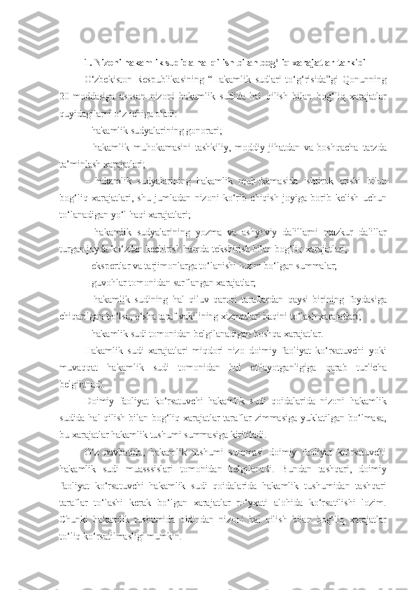 1. Nizoni hakamlik sudida hal qilish bilan bog‘liq xarajatlar tarkibi
O‘zbekiston   Respublikasining   “Hakamlik   sudlari   to‘g‘risida”gi   Qonunning
20-moddasiga   asosan   nizoni   hakamlik   sudida   hal   qilish   bilan   bog‘liq   xarajatlar
quyidagilarni o‘z ichiga oladi:
– hakamlik sudyalarining gonorari;
–   hakamlik   muhokamasini   tashkiliy,   moddiy   jihatdan   va   boshqacha   tarzda
ta’minlash xarajatlari;
–   hakamlik   sudyalarining   hakamlik   muhokamasida   ishtirok   etishi   bilan
bog‘liq   xarajatlari,   shu   jumladan   nizoni   ko‘rib   chiqish   joyiga   borib   kelish   uchun
to‘lanadigan yo‘l haqi xarajatlari;
–   hakamlik   sudyalarining   yozma   va   ashyoviy   dalillarni   mazkur   dalillar
turgan joyda ko‘zdan kechirish hamda tekshirish bilan bog‘liq   xarajatlari;
– ekspertlar va tarjimonlarga to‘lanishi lozim bo‘lgan summalar;
– guvohlar tomonidan sarflangan xarajatlar;
–   hakamlik   sudining   hal   qiluv   qarori   taraflardan   qaysi   birining   foydasiga
chiqarilgan bo‘lsa, o‘sha taraf vakilining xizmatlari haqini   to‘lash xarajatlari;
– hakamlik sudi tomonidan belgilanadigan boshqa xarajatlar.
Hakamlik   sudi   xarajatlari   miqdori   nizo   doimiy   faoliyat   ko‘rsatuvchi   yoki
muvaqqat   hakamlik   sudi   tomonidan   hal   etilayotganligiga   qarab   turlicha
belgilanadi.
Doimiy   faoliyat   ko‘rsatuvchi   hakamlik   sudi   qoidalarida   nizoni   hakamlik
sudida hal qilish bilan bog‘liq xarajatlar taraflar zimmasiga   yuklatilgan bo‘lmasa,
bu xarajatlar hakamlik tushumi summasiga kiritiladi.
O‘z   navbatida,   hakamlik   tushumi   summasi   doimiy   faoliyat   ko‘rsatuvchi
hakamlik   sudi   muasssislari   tomonidan   belgilanadi.   Bundan   tashqari,   doimiy
faoliyat   ko‘rsatuvchi   hakamlik   sudi   qoidalarida   hakamlik   tushumidan   tashqari
taraflar   to‘lashi   kerak   bo‘lgan   xarajatlar   ro‘yxati   alohida   ko‘rsatilishi   lozim.
Chunki   hakamlik   tushumida   oldindan   nizoni   hal   qilish   bilan   bog‘liq   xarajatlar
to‘liq ko‘rsatilmasligi mumkin. 