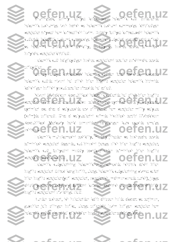 Shuningdek,   doimiy   faoliyat   ko‘rsatuvchi   hakamlik   sudi   qoidalarida
hakamlik   tushumiga   izoh   berish   va   hakamlik   tushumi   summasiga   kiritiladigan
xarajatlar ro‘yxati ham ko‘rsatilishi lozim. Doimiy faoliyat   ko‘rsatuvchi hakamlik
sudlarida   hakamlik   tushumi   summasiga   hakamlik     sudyalari   gonorarlarini   to‘lash
va   hakamlik   muhokamasini   tashkiliy,   moddiy   va   boshqa   tarzda   ta’minlash
bo‘yicha xarajatlar kiritiladi.
Hakamlik sudi  belgilaydigan boshqa xarajatlarni taraflar  qo‘shimcha   tarzda
to‘laydilar.
Doimiy   faoliyat   ko‘rsatuvchi   hakamlik   sudidan   farqli   ravishda,   muvaqqat
hakamlik   sudida   nizoni   hal   qilish   bilan   bog‘liq   xarajatlar   hakamlik   bitimida
kelishilgan bo‘lishi yoxud taraflar o‘rtasida hal etiladi.
Nizoni O‘zbekiston Respublikasi hakamlik sudlarida hal qilish bilan   bog‘liq
xarajatlar   so‘mda   to‘lanadi.   Da’vo   talablarining   ayrimlari   milliy   valyutada,
ayrimlari   esa   chet   el   valyutasida   arz   qilinganda   ham   xarajatlar   milliy   valyuta
(so‘m)da   to‘lanadi.   Chet   el   valyutalarini   so‘mda   hisoblash   tartibi   O‘zbekiston
Respublikasi   Markaziy   banki   tomonidan   belgilangan   kurs   asosida   amalga
oshiriladi.
Hakamlik   muhokamasini   tashkiliy,   moddiy   jihatdan   va   boshqacha   tarzda
ta’minlash   xarajatlari   deganda,   sud   binosini   ijaraga   olish   bilan   bog‘liq   xarajatlar,
hakamlik   sudi   faoliyatini   moddiy   texnik   jihatdan   ta’minlash   bilan   bog‘liq
xarajatlar nazarda tutiladi.
Hakamlik   sudyalarining   hakamlik   muhokamasida   ishtirok   etishi   bilan
bog‘liq xarajatlari doirasi keng bo‘lib, ularga hakamlik sudyalarining   xizmat safari
bilan bog‘liq xarajatlar (yo‘l xarajatlari, ovqatlanish,   mehmonxonada turish), joyga
chiqib   yozma   va   ashyoviy   dalillarni   ko‘zdan   kechirish   hamda   tekshirish   bilan
bog‘liq xarajatlarni o‘z ichiga   oladi.
Bundan   tashqari,   ish   holatlaridan   kelib   chiqqan   holda   ekspert   va   tarjimon,
guvohlar   jalb   qilingan   bo‘lsa,   ularga   to‘lanishi   lozim   bo‘lgan   xarajatlar   ham
hakamlik sudida nizoni hal qilish bilan bog‘liq xarajatlar   tarkibiga kiradi. 