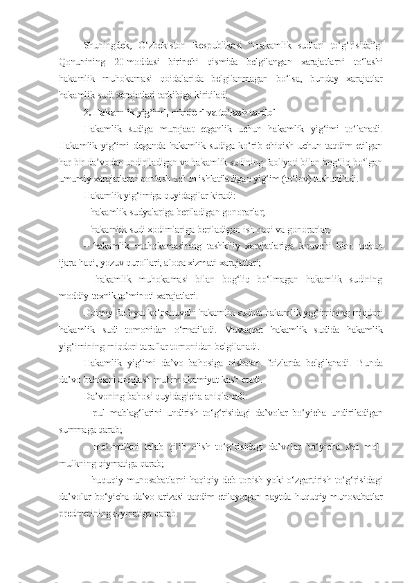 Shuningdek,   O‘zbekiston   Respublikasi   “Hakamlik   sudlari   to‘g‘risida”gi
Qonunining   20-moddasi   birinchi   qismida   belgilangan   xarajatlarni   to‘lashi
hakamlik   muhokamasi   qoidalarida   belgilanmagan   bo‘lsa,   bunday   xarajatlar
hakamlik sudi xarajatlari tarkibiga kiritiladi.
2. Hakamlik yig‘imi, miqdori va to‘lash tartibi
Hakamlik   sudiga   murojaat   etganlik   uchun   hakamlik   yig‘imi   to‘lanadi.
Hakamlik   yig‘imi   deganda   hakamlik   sudiga   ko‘rib   chiqish   uchun   taqdim   etilgan
har bir da’vodan undiriladigan va hakamlik sudining faoliyati bilan bog‘liq bo‘lgan
umumiy xarajatlarni qoplash uchun ishlatiladigan yig‘im (to‘lov) tushuniladi.
Hakamlik yig‘imiga quyidagilar kiradi:
–  hakamlik sudyalariga beriladigan gonorarlar;
–  hakamlik sudi xodimlariga beriladigan ish haqi va gonorarlar;
–   hakamlik   muhokamasining   tashkiliy   xarajatlariga   kiruvchi   bino   uchun
ijara haqi, yozuv qurollari, aloqa xizmati xarajatlari;
–   hakamlik   muhokamasi   bilan   bog‘liq   bo‘lmagan   hakamlik   sudining
moddiy-texnik ta’minoti xarajatlari.
Doimiy faoliyat ko‘rsatuvchi hakamlik sudida hakamlik yig‘imining   miqdori
hakamlik   sudi   tomonidan   o‘rnatiladi.   Muvaqqat   hakamlik   sudida   hakamlik
yig‘imining miqdori taraflar tomonidan belgilanadi.
Hakamlik   yig‘imi   da’vo   bahosiga   nisbatan   foizlarda   belgilanadi.   Bunda
da’vo bahosini aniqlash muhim ahamiyat kasb etadi.
Da’voning bahosi quyidagicha aniqlanadi:
–   pul   mablag‘larini   undirish   to‘g‘risidagi   da’volar   bo‘yicha   undiriladigan
summaga qarab;
–   mol-mulkni   talab   qilib   olish   to‘g‘risidagi   da’volar   bo‘yicha   shu   mol-
mulkning qiymatiga qarab;
–   huquqiy munosabatlarni haqiqiy deb topish yoki o‘zgartirish   to‘g‘risidagi
da’volar   bo‘yicha   da’vo   arizasi   taqdim   etilayotgan   paytda   huquqiy   munosabatlar
predmetining qiymatiga qarab. 