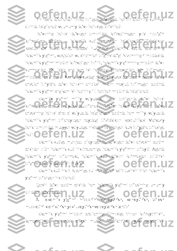 Bir   necha   talablardan   iborat   bo‘lgan   da’volarda   har   bir   talabning   summasi
alohida belgilanadi va umumiy da’vo bahosiga qo‘shiladi.
Da’voning   bahosi   da’vogar   tomonidan   ko‘rsatilmagan   yoki   noto‘g‘ri
ko‘rsatilgan   taqdirda   u   hakamlik   sudi   tomonidan   belgilanadi   “O‘zbekiston
Respublikasi   Savdo-sanoat   palatasi   huzuridagi   Hakamlik   sudida   taraflarning
hakamlik yig‘imi, xarajatlari va chiqimlari   to‘g‘risida”gi  Nizomning 4-moddasida
hakamlik yig‘imi miqdori   ko‘rsatilgan bo‘lib, hakamlik yig‘imining miqdori da’vo
summasidan   1%,   lekin   eng   kam   ish   haqining   3   baravaridan   kam   bo‘lmagan
miqdorda     belgilanadi. Nomulkiy tusdagi da’volar yuzasidan taqdim etilgan da’vo
arizalari   bo‘yicha   da’vo   bahosini   aniqlash   imkoni   mavjud   bo‘lmagan   taqdirda
hakamlik yig‘imi eng kam ish haqining 10 barobari miqdorida   belgilanadi.
Hakamlik   yig‘imi   milliy   valyutada,   lozim   topilganda   da’vo   bahosi
ko‘rsatilgan   chet   el   valyutasida   to‘lanadi.   Taraflar   hakamlik   yig‘imini   da’vo
arizasining   bahosi   chet   el   valyutada   belgilangan   taqdirda   ham   milliy   valyutada
hakamlik   yig‘imi   to‘lanayotgan   paytdagi   O‘zbekiston   Respublikasi   Markaziy
banki tomonidan muayyan valyutaga nisbatan   belgilangan kurs bo‘yicha to‘lashga
haqli.
Hakamlik   sudiga   murojaat   qilayotganda,   da’vogar   da’vo   arizasini   taqdim
etishdan   oldin   hakamlik   sudi   hisobraqamiga   hakamlik   yig‘imini   to‘laydi.   Agarda
hakamlik   yig‘imi   to‘lanmasa,   hakamlik   sudi   da’voni   ko‘rmasdan   qoldirish
to‘g‘risida ajrim chiqarishi mumkin.
Hakamlik sudi hisob raqamiga pul mablag‘lari kelib tushishi bilan   hakamlik
yig‘imi to‘langan hisoblanadi.
Qarshi   da’vo   taqdim   etishda   ham   hakamlik   yig‘imi   to‘lashning   umumiy
qoidalari tatbiq etiladi.
3.   Hakamlik   yig‘imi   miqdorini   ko‘paytirish,   kamaytirish,   to‘lash
muddatini kechiktirish yoki uzaytirish va qaytarish tartibi
Hakamlik   yig‘imi   miqdori   taraflarning   iltimosiga   binoan   ko‘paytirilishi,
kamaytirilishi,   shuningdek   to‘lash   muddati   kechiktirilishi   yoki   uzaytirilishi 