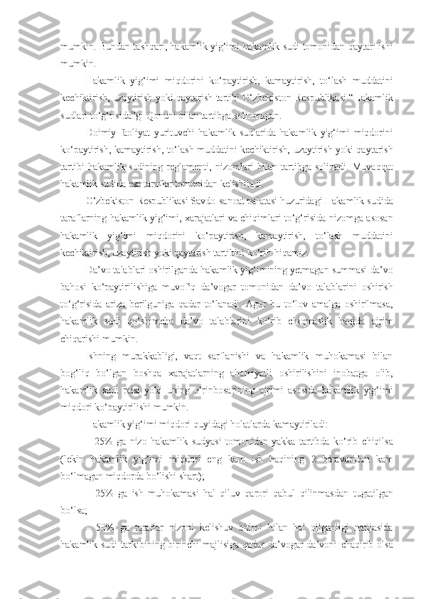 mumkin. Bundan tashqari, hakamlik yig‘imi hakamlik   sudi tomonidan qaytarilishi
mumkin.
Hakamlik   yig‘imi   miqdorini   ko‘paytirish,   kamaytirish,   to‘lash   muddatini
kechiktirish, uzaytirish yoki qaytarish tartibi O‘zbekiston   Respublikasi “Hakamlik
sudlari to‘g‘risida”gi Qonuni bilan tartibga   solinmagan.
Doimiy   faoliyat   yurituvchi   hakamlik   sudlarida   hakamlik   yig‘imi   miqdorini
ko‘paytirish, kamaytirish, to‘lash muddatini kechiktirish,   uzaytirish yoki qaytarish
tartibi   hakamlik   sudining   reglamenti,   nizomlari   bilan   tartibga   solinadi.   Muvaqqat
hakamlik sudida esa taraflar tomonidan   kelishiladi.
O‘zbekiston Respublikasi Savdo-sanoat palatasi huzuridagi Hakamlik   sudida
taraflarning hakamlik yig‘imi, xarajatlari va chiqimlari to‘g‘risida   nizomga asosan
hakamlik   yig‘imi   miqdorini   ko‘paytirish,   kamaytirish,   to‘lash   muddatini
kechiktirish, uzaytirish yoki qaytarish tartibini ko‘rib   hiqamiz.
Da’vo talablari oshirilganda hakamlik yig‘imining yetmagan summasi   da’vo
bahosi   ko‘paytirilishiga   muvofiq   da’vogar   tomonidan   da’vo   talablarini   oshirish
to‘g‘risida   ariza   berilguniga   qadar   to‘lanadi.   Agar   bu   to‘lov   amalga   oshirilmasa,
hakamlik   sudi   qo‘shimcha   da’vo   talablarini   ko‘rib   chiqmaslik   haqida   ajrim
chiqarishi mumkin.
Ishning   murakkabligi,   vaqt   sarflanishi   va   hakamlik   muhokamasi   bilan
bog‘liq   bo‘lgan   boshqa   xarajatlarning   ahamiyatli   oshirilishini   inobatga   olib,
hakamlik   sudi   raisi   yoki   uning   o‘rinbosarining   ajrimi   asosida   hakamlik   yig‘imi
miqdori ko‘paytirilishi mumkin.
Hakamlik yig‘imi miqdori quyidagi holatlarda kamaytiriladi:
–   25%   ga   nizo   hakamlik   sudyasi   tomonidan   yakka   tartibda   ko‘rib   chiqilsa
(lekin   hakamlik   yig‘imi   miqdori   eng   kam   ish   haqining   2   baravaridan   kam
bo‘lmagan miqdorda bo‘lishi shart);
–   25%   ga   ish   muhokamasi   hal   qiluv   qarori   qabul   qilinmasdan   tugatilgan
bo‘lsa;
–   50%   ga   taraflar   nizoni   kelishuv   bitimi   bilan   hal   qilganligi   natijasida
hakamlik sudi  tarkibining birinchi majlisiga qadar  da’vogar  da’voni   chaqirib olsa 