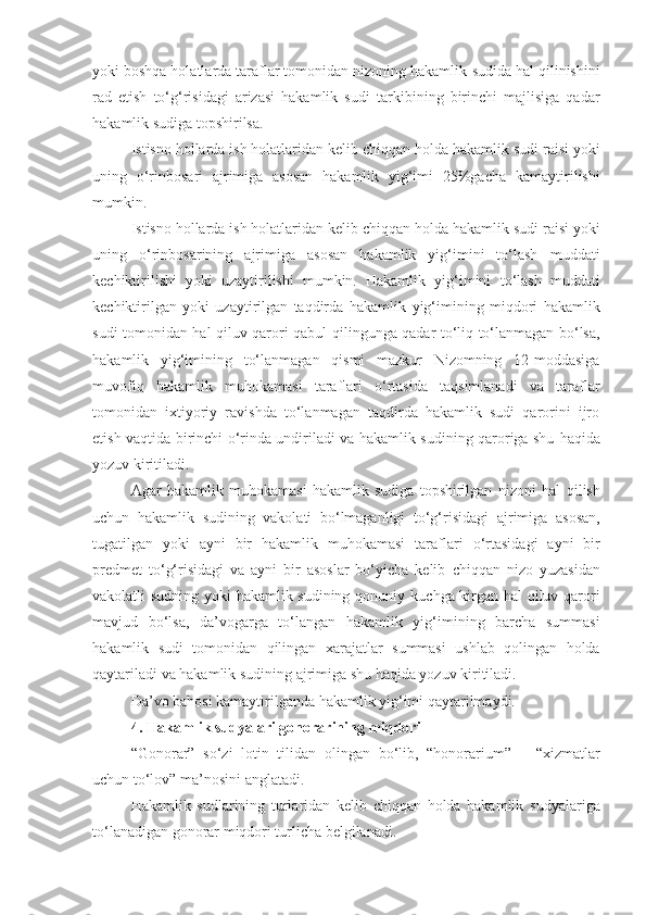 yoki boshqa holatlarda taraflar tomonidan nizoning hakamlik   sudida hal qilinishini
rad   etish   to‘g‘risidagi   arizasi   hakamlik   sudi   tarkibining   birinchi   majlisiga   qadar
hakamlik sudiga topshirilsa.
Istisno hollarda ish holatlaridan kelib chiqqan holda hakamlik sudi   raisi yoki
uning   o‘rinbosari   ajrimiga   asosan   hakamlik   yig‘imi   25%gacha   kamaytirilishi
mumkin.
Istisno hollarda ish holatlaridan kelib chiqqan holda hakamlik sudi   raisi yoki
uning   o‘rinbosarining   ajrimiga   asosan   hakamlik   yig‘imini   to‘lash   muddati
kechiktirilishi   yoki   uzaytirilishi   mumkin.   Hakamlik   yig‘imini   to‘lash   muddati
kechiktirilgan   yoki   uzaytirilgan   taqdirda   hakamlik   yig‘imining   miqdori   hakamlik
sudi tomonidan hal qiluv qarori qabul   qilingunga qadar to‘liq to‘lanmagan bo‘lsa,
hakamlik   yig‘imining   to‘lanmagan   qismi   mazkur   Nizomning   12-moddasiga
muvofiq   hakamlik   muhokamasi   taraflari   o‘rtasida   taqsimlanadi   va   taraflar
tomonidan   ixtiyoriy   ravishda   to‘lanmagan   taqdirda   hakamlik   sudi   qarorini   ijro
etish   vaqtida birinchi o‘rinda undiriladi va hakamlik sudining qaroriga shu   haqida
yozuv kiritiladi.
Agar   hakamlik   muhokamasi   hakamlik   sudiga   topshirilgan   nizoni   hal   qilish
uchun   hakamlik   sudining   vakolati   bo‘lmaganligi   to‘g‘risidagi   ajrimiga   asosan,
tugatilgan   yoki   ayni   bir   hakamlik   muhokamasi   taraflari   o‘rtasidagi   ayni   bir
predmet   to‘g‘risidagi   va   ayni   bir   asoslar   bo‘yicha   kelib   chiqqan   nizo   yuzasidan
vakolatli sudning yoki hakamlik sudining qonuniy   kuchga kirgan hal qiluv qarori
mavjud   bo‘lsa,   da’vogarga   to‘langan   hakamlik   yig‘imining   barcha   summasi
hakamlik   sudi   tomonidan   qilingan   xarajatlar   summasi   ushlab   qolingan   holda
qaytariladi va hakamlik sudining   ajrimiga shu haqida yozuv kiritiladi.
Da’vo bahosi kamaytirilganda hakamlik yig‘imi qaytarilmaydi.
4. Hakamlik sudyalari gonorarining miqdori
“Gonorar”   so‘zi   lotin   tilidan   olingan   bo‘lib,   “honorarium”   –   “xizmatlar
uchun to‘lov” ma’nosini anglatadi.
Hakamlik   sudlarining   turlaridan   kelib   chiqqan   holda   hakamlik   sudyalariga
to‘lanadigan gonorar miqdori turlicha belgilanadi. 