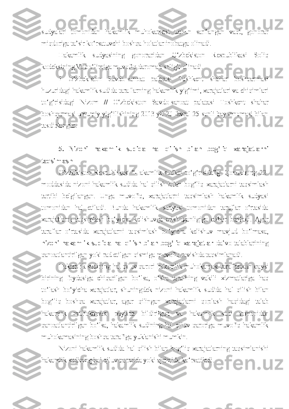 sudyalari   tomonidan   hakamlik   muhokamasi   uchun   sarflangan   vaqt,   gonorar
miqdoriga ta’sir ko‘rsatuvchi   boshqa holatlar inobatga olinadi.
Hakamlik   sudyasining   gonoraridan   O‘zbekiston   Respublikasi   Soliq
kodeksining VI bo‘limiga muvofiq daromad solig‘i olinadi.
1   O‘zbekiston   Savdo-sanoat   palatasi   Toshkent   shahar   boshqarmasi
huzuridagi hakamlik sudida taraflarning   hakamlik yig‘imi, xarajatlari va chiqimlari
to‘g‘risidagi   Nizom   //   O‘zbekiston   Savdo-sanoat   palatasi   Toshkent   shahar
boshqarmasi umumiy yig‘ilishining 2013-yil 20-fevral 25-sonli bayonnomasi bilan
tasdiqlangan.
5.   Nizoni   hakamlik   sudida   hal   qilish   bilan   bog‘liq   xarajatlarni
taqsimlash
O‘zbekiston   Respublikasi   “Hakamlik   sudlari   to‘g‘risida”gi   Qonunining   22-
moddasida nizoni hakamlik sudida hal qilish bilan bog‘liq   xarajatlarni taqsimlash
tartibi   belgilangan.   Unga   muvofiq,   xarajatlarni   taqsimlash   hakamlik   sudyasi
tomonidan   hal   etiladi.   Bunda   hakamlik   sudyasi   tomonidan   taraflar   o‘rtasida
xarajatlarni   taqsimlash   bo‘yicha   kelishuvga   erishilganligiga   etibor   beriladi.   Agar
taraflar   o‘rtasida   xarajatlarni   taqsimlash   bo‘yicha   kelishuv   mavjud   bo‘lmasa,
nizoni   hakamlik   sudida   hal   qilish   bilan   bog‘liq   xarajatlar   da’vo   talablarining
qanoatlantirilgan yoki rad etilgan qismiga muvofiq ravishda taqsimlanadi.
Hakamlik sudining hal qiluv qarori hakamlik muhokamasi taraflaridan   qaysi
birining   foydasiga   chiqarilgan   bo‘lsa,   o‘sha   tarafning   vakili   xizmatlariga   haq
to‘lash   bo‘yicha   xarajatlar,   shuningdek   nizoni   hakamlik   sudida   hal   qilish   bilan
bog‘liq   boshqa   xarajatlar,   agar   qilingan   xarajatlarni   qoplash   haqidagi   talab
hakamlik   muhokamasi   paytida   bildirilgan   va   hakamlik   sudi   tomonidan
qanoatlantirilgan   bo‘lsa,   hakamlik   sudining   hal   qiluv   qaroriga   muvofiq   hakamlik
muhokamasining boshqa tarafiga   yuklanishi mumkin.
Nizoni hakamlik sudida hal qilish bilan bog‘liq xarajatlarning   taqsimlanishi
hakamlik sudining hal qiluv qarorida yoki ajrimida   ko‘rsatiladi. 