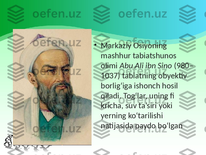 •
Markaziy Osiyoning 
mashhur tabiatshunos 
olimi  Abu Ali ibn Sino  (980–
1037) tabiatning obyektiv 
borlig‘iga ishonch hosil 
qiladi. Tog‘lar, uning fi 
kricha, suv ta’siri yoki 
yerning ko‘tarilishi 
natijasida paydo bo‘lgan 