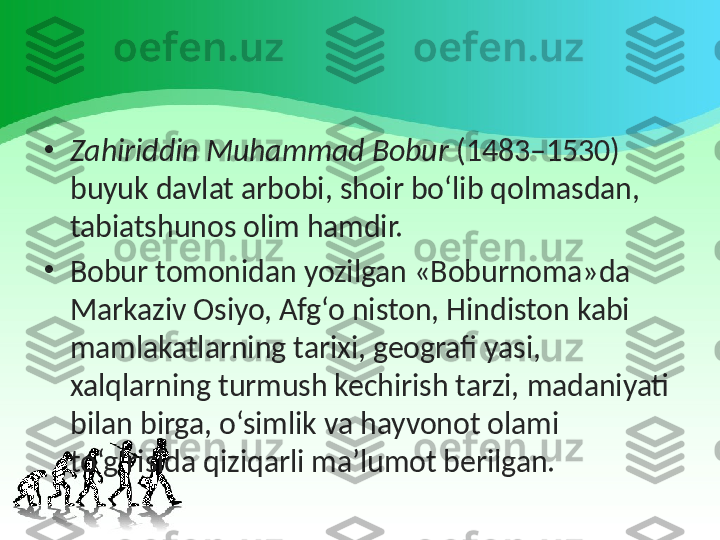 •
Zahiriddin Muhammad Bobur  (1483–1530) 
buyuk davlat arbobi, shoir bo‘lib qolmasdan, 
tabiatshunos olim hamdir.
•
Bobur tomonidan yozilgan «Boburnoma»da 
Markaziv Osiyo, Afg‘o niston, Hindiston kabi 
mamlakatlarning tarixi, geografi yasi, 
xalqlarning turmush kechirish tarzi, madaniyati 
bilan birga, o‘simlik va hayvonot olami 
to‘g‘risida qiziqarli ma’lumot berilgan. 