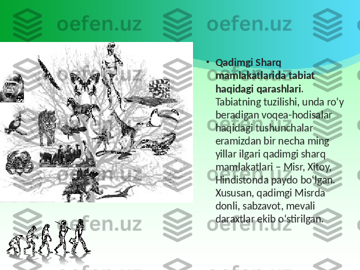 •
Qadimgi Sharq 
mamlakatlarida tabiat 
haqidagi qarashlari . 
Tabiatning tuzilishi, unda ro‘y 
beradigan voqea-hodisalar 
haqidagi tushunchalar 
eramizdan bir necha ming 
yillar ilgari qadimgi sharq 
mamlakatlari – Misr, Xitoy, 
Hindistonda paydo bo‘lgan. 
Xususan, qadimgi Misrda 
donli, sabzavot, mevali 
daraxtlar ekib o‘stirilgan. 